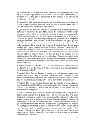 bas, sur le rivage, il y a déjà beaucoup d'animation, car plusieurs groupes venus
de la ville sont déjà arrivés chez le vieux Marc, et tous, naturellement, se
plaignent avec la plus grande exagération de leur détresse et du malheur im-
mérité qui les a frappés.
2. L'activité est déjà grande dans la cuisine du vieux Marc, et, avec ses deux fils,
celui-ci dispose plusieurs foyers en plein air afin de préparer pour tous ces
convives une quantité considérable de nourriture.
3. Quelques-uns des nouveaux arrivants se dirigent vers la montagne, parce que,
de loin, ils y ont aperçu des gens. Mais, voyant des Romains, ils battent aussitôt
en retraite, car ils croient que ces Romains montent la garde pour intercepter les
fugitifs et les renvoyer vers la ville encore en flammes afin qu'ils éteignent
l'incendie, ce que les Juifs intransigeants jugeaient particulièrement inopportun
en ce jour de sabbat. Car il y avait à Césarée quelques-uns de ces bigots qui, sans
être précisément des Pharisiens, prenaient terriblement au pied de la lettre les
règles mosaïques. Et ce jour-là était un sabbat de nouvelle lune, de tout temps
appliqué plus rigoureusement encore qu'un sabbat ordinaire ! Aussi, après les
événements funestes de la veille, avaient-ils comme qui dirait renouvelé la
cendre sur leurs têtes rasées et déchiré leurs vêtements plus que jamais encore
pour un sabbat de nouvelle lune. Il eût donc été tout à fait fâcheux pour ces
stricts partisans du sabbat que les peu sabbatiques Romains les renvoyassent
éteindre l'incendie ; aussi, à la vue des Romains, bien que ceux-ci fussent encore
endormis, ne s'attardèrent-ils pas sur la montagne, mais, comme il a été dit, firent
aussitôt demi-tour.
4. Raphaël sourit et dit à Mathaël : « As-tu vu ces acharnés du sabbat, comme ils
ont décampé à la vue des Romains ! Mais réjouis-toi, ils nous donneront encore
fort à faire aujourd'hui ! »
5. Mathaël dit : « Ami, par l'amour, la sagesse et la patience, tout est sans doute
possible, surtout avec l'aide du Seigneur ! Ils me font pitié ! Aveugles de cœur,
dénués d'entendement, ces pauvres gens sont enfoncés dans leur stupidité comme
de vieux clous rouilles dans une poutre ! Enfin, peut-être les guérirons-nous ! »
6. Raphaël dit : « Ami, tant que l'homme n'est que stupide, la chose est aisée ;
mais lorsqu'à la stupidité s'allient fermement et activement l'orgueil et le désir de
pouvoir et de jouissance, l'amélioration est difficile, et plus encore chez les
prêtres les plus haut placés !
7. Prends n'importe quelle position humaine, par exemple celle d'un général ou
de tout autre haut serviteur de l'empereur. Tant qu'il demeure dans cette digne
fonction, il prétendra au respect et aux honneurs qui lui sont dus, et ils lui seront
accordés ; mais, avec le temps, il peut devenir inapte au service, il est alors mis
en retraite et, DE FACTO, il n'est plus rien et ne s'occupe d'ailleurs plus de tout ce
qui concernait son ancienne et lourde charge ! Mais le grand prêtre, lui, conserve
son nimbe jusqu'à la tombe, et après sa mort, les prêtres vivants lui font édifier,
pour leur propre gloire et leur élévation, un tombeau pareil à un temple, et ils le
vénèrent à l'instar d'un dieu ! C'est ainsi que la prêtrise sait s'assurer pour
longtemps une dignité intangible et se préserver dans toutes les situations
imaginables de l'existence.
                                                                                  257
 