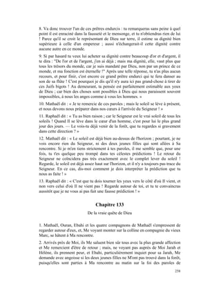 8. Va donc trouver l'un de ces prêtres endurcis : tu remarqueras sans peine à quel
point il est enraciné dans la fausseté et le mensonge, et tu n'obtiendras rien de lui
! Parce qu'il se croit le représentant de Dieu sur terre, il estime sa dignité bien
supérieure à celle d'un empereur ; aussi n'échangerait-il cette dignité contre
aucune autre en ce monde.
9. Si par hasard tu veux lui acheter sa dignité contre beaucoup d'or et d'argent, il
te dira : "De l'or et de l'argent, j'en ai déjà ; mais ma dignité, elle, vaut plus que
tous les trésors du monde, car je suis mandaté par Dieu, non par un prince de ce
monde, et ma fonction est éternelle !" Après une telle réponse, tu n'as plus aucun
recours, et pour finir, c'est encore ce grand prêtre endurci qui te fera danser au
son de sa flûte ! C'est pourquoi je dis qu'il n'y aura ici pas grand-chose à tirer de
ces Juifs bigots ! Au demeurant, ta pensée est parfaitement estimable aux yeux
de Dieu ; car bien des choses sont possibles à Dieu qui nous paraissent souvent
impossibles, à nous les anges comme à vous les hommes. »
10. Mathaël dit : « Je te remercie de ces paroles ; mais le soleil se lève à présent,
et nous devons nous préparer dans nos cœurs à l'arrivée du Seigneur ! »
11. Raphaël dit : « Tu as bien raison ; car le Seigneur est le vrai soleil de tous les
soleils ! Quand Il se lève dans le cœur d'un homme, c'est pour lui le plus grand
jour des jours. — Le vois-tu déjà venir de la forêt, que tu regardes si gravement
dans cette direction ? »
12. Mathaël dit : « Le soleil est déjà bien au-dessus de l'horizon ; pourtant, je ne
vois encore rien du Seigneur, ni des deux jeunes filles qui sont allées à Sa
rencontre. Si je m'en tiens strictement à tes paroles, il me semble que, pour une
fois, tu t'es quelque peu trompé dans tes célestes prédictions ! Le retour du
Seigneur ne coïncidera pas très exactement avec le complet lever du soleil !
Regarde, le soleil est déjà assez haut sur l'horizon, et il n'y a toujours pas trace du
Seigneur. En ce cas, dis-moi comment je dois interpréter la prédiction que tu
nous as faite ! »
13. Raphaël dit : « C'est que tu dois tourner les yeux vers le côté d'où Il vient, et
non vers celui d'où Il ne vient pas ! Regarde autour de toi, et tu te convaincras
aussitôt que je ne vous ai pas fait une fausse prédiction ! »


                                  Chapitre 133
                             De la vraie quête de Dieu

1. Mathaël, Ouran, Ebahi et les quatre compagnons de Mathaël s'empressent de
regarder autour d'eux, et, Me voyant monter sur la colline en compagnie du vieux
Marc, se hâtent à Ma rencontre.
2. Arrivés près de Moi, ils Me saluent bien sûr tous avec la plus grande affection
et Me remercient d'être de retour ; mais, ne voyant pas auprès de Moi Jarah et
Hélène, ils prennent peur, et Ebahi, particulièrement inquiet pour sa Jarah, Me
demande avec angoisse si les deux jeunes filles ne M'ont pas trouvé dans la forêt,
puisqu'elles sont parties à Ma rencontre au matin sur la foi des paroles de
                                                                                   258
 