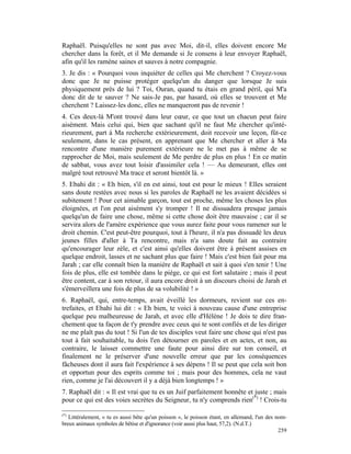 Raphaël. Puisqu'elles ne sont pas avec Moi, dit-il, elles doivent encore Me
chercher dans la forêt, et il Me demande si Je consens à leur envoyer Raphaël,
afin qu'il les ramène saines et sauves à notre compagnie.
3. Je dis : « Pourquoi vous inquiéter de celles qui Me cherchent ? Croyez-vous
donc que Je ne puisse protéger quelqu'un du danger que lorsque Je suis
physiquement près de lui ? Toi, Ouran, quand tu étais en grand péril, qui M'a
donc dit de te sauver ? Ne sais-Je pas, par hasard, où elles se trouvent et Me
cherchent ? Laissez-les donc, elles ne manqueront pas de revenir !
4. Ces deux-là M'ont trouvé dans leur cœur, ce que tout un chacun peut faire
aisément. Mais celui qui, bien que sachant qu'il ne faut Me chercher qu'inté-
rieurement, part à Ma recherche extérieurement, doit recevoir une leçon, fût-ce
seulement, dans le cas présent, en apprenant que Me chercher et aller à Ma
rencontre d'une manière purement extérieure ne le met pas à même de se
rapprocher de Moi, mais seulement de Me perdre de plus en plus ! En ce matin
de sabbat, vous avez tout loisir d'assimiler cela ! — Au demeurant, elles ont
malgré tout retrouvé Ma trace et seront bientôt là. »
5. Ebahi dit : « Eh bien, s'il en est ainsi, tout est pour le mieux ! Elles seraient
sans doute restées avec nous si les paroles de Raphaël ne les avaient décidées si
subitement ! Pour cet aimable garçon, tout est proche, même les choses les plus
éloignées, et l'on peut aisément s'y tromper ! Il ne dissuadera presque jamais
quelqu'un de faire une chose, même si cette chose doit être mauvaise ; car il se
servira alors de l'amère expérience que vous aurez faite pour vous ramener sur le
droit chemin. C'est peut-être pourquoi, tout à l'heure, il n'a pas dissuadé les deux
jeunes filles d'aller à Ta rencontre, mais n'a sans doute fait au contraire
qu'encourager leur zèle, et c'est ainsi qu'elles doivent être à présent assises en
quelque endroit, lasses et ne sachant plus que faire ! Mais c'est bien fait pour ma
Jarah ; car elle connaît bien la manière de Raphaël et sait à quoi s'en tenir ! Une
fois de plus, elle est tombée dans le piège, ce qui est fort salutaire ; mais il peut
être content, car à son retour, il aura encore droit à un discours choisi de Jarah et
s'émerveillera une fois de plus de sa volubilité ! »
6. Raphaël, qui, entre-temps, avait éveillé les dormeurs, revient sur ces en-
trefaites, et Ebahi lui dit : « Eh bien, te voici à nouveau cause d'une entreprise
quelque peu malheureuse de Jarah, et avec elle d'Hélène ! Je dois te dire fran-
chement que ta façon de t'y prendre avec ceux qui te sont confiés et de les diriger
ne me plaît pas du tout ! Si l'un de tes disciples veut faire une chose qui n'est pas
tout à fait souhaitable, tu dois l'en détourner en paroles et en actes, et non, au
contraire, le laisser commettre une faute pour ainsi dire sur ton conseil, et
finalement ne le préserver d'une nouvelle erreur que par les conséquences
fâcheuses dont il aura fait l'expérience à ses dépens ! Il se peut que cela soit bon
et opportun pour des esprits comme toi ; mais pour des hommes, cela ne vaut
rien, comme je l'ai découvert il y a déjà bien longtemps ! »
7. Raphaël dit : « Il est vrai que tu es un Juif parfaitement honnête et juste ; mais
pour ce qui est des voies secrètes du Seigneur, tu n'y comprends rien(*) ! Crois-tu

(*)
   Littéralement, « tu es aussi bête qu'un poisson », le poisson étant, en allemand, l'un des nom-
breux animaux symboles de bêtise et d'ignorance (voir aussi plus haut, 57,2). (N.d.T.)
                                                                                               259
 