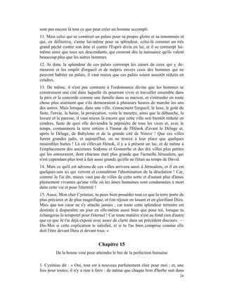 sont pas encore là tout ce que peut créer un homme accompli.
11. Mais celui qui se construit un palais pour sa propre gloire et sa renommée et
qui, en définitive, s'aime lui-même pour sa splendeur, celui-là commet un très
grand péché contre son âme et contre l'Esprit divin en lui, et il se corrompt lui-
même ainsi que tous ses descendants, qui croiront dès la naissance qu'ils valent
beaucoup plus que les autres hommes.
12. Si donc la splendeur de ces palais corrompt les cœurs de ceux qui y de-
meurent et les emplit d'orgueil et de mépris envers ceux des hommes qui ne
peuvent habiter un palais, il vaut mieux que ces palais soient aussitôt réduits en
cendres.
13. De même, il n'est pas contraire à l'ordonnance divine que les hommes se
construisent une cité dans laquelle ils pourront vivre et travailler ensemble dans
la paix et la concorde comme une famille dans sa maison, et s'entraider en toute
chose plus aisément que s'ils demeuraient à plusieurs heures de marche les uns
des autres. Mais lorsque, dans une ville, s'enracinent l'orgueil, le luxe, le goût du
faste, l'envie, la haine, la persécution, voire le meurtre, ainsi que la débauche, la
luxure et la paresse, il vaut mieux là encore que cette ville soit bientôt réduite en
cendres, faute de quoi elle deviendra la pépinière de tous les vices et, avec le
temps, contaminera la terre entière à l'instar de l'Hénok d'avant le Déluge et,
après le Déluge, de Babylone et de la grande cité de Ninive ! Que ces villes
furent grandes jadis, et aujourd'hui, on ne trouve à leur place que quelques
misérables huttes ! Là où s'élevait Hénok, il y a à présent un lac, et de même à
l'emplacement des anciennes Sodome et Gomorrhe et des dix villes plus petites
qui les entouraient, dont chacune était plus grande que l'actuelle Jérusalem, qui
n'est cependant plus tout à fait aussi grande qu'elle ne l'était au temps de David.
14. Mais ce qu'il est advenu de ces villes arrivera aussi à Jérusalem, et il en est
quelques-uns ici qui verront et connaîtront l'abomination de la désolation ! Car,
comme Je l'ai dit, mieux vaut pas de villes de cette sorte et d'autant plus d'âmes
pleinement vivantes qu'une ville où les âmes humaines sont condamnées à mort
dans cette vie et pour l'éternité !
15. Aussi, Mon cher Cyrénius, tu peux bien posséder tout ce que la terre porte de
plus précieux et de plus magnifique, et t'en réjouir en louant et en glorifiant Dieu.
Mais que ton cœur ne s'y attache jamais ; car toute cette splendeur terrestre est
destinée à disparaître un jour en elle-même aussi bien que pour toi, lorsque tu
échangeras le temporel pour l'éternel ! Car toute matière n'est au fond rien d'autre
que ce que Je t'ai déjà exposé avec assez de clarté dans un précèdent discours. —
Dis-Moi si cette explication te satisfait, et si tu l'as bien comprise comme elle
doit l'être devant Dieu et devant tous. »


                                  Chapitre 15
         De la bonne voie pour atteindre le but de la perfection humaine

1. Cyrénius dit : « Oui, tout est à nouveau parfaitement clair pour moi ; et, une
fois pour toutes, il n'y a rien à faire : de même que chaque brin d'herbe suit dans
                                                                                  26
 