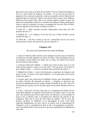 donc que ce que je fais, je le fasse de moi-même ?! Je suis le doigt du Seigneur et
fais ce à quoi l'esprit du Seigneur me pousse ! Si tu avais un peu plus de
jugement, tu le concevrais sans peine ; mais je sais quelles sont les limites de ton
jugement dans les choses de l'esprit, aussi puis-je bien te passer cette faiblesse.
Quant aux deux jeunes filles, elles ne se sont pas égarées, comme tu peux t'en
apercevoir, puisqu'elles sortent en ce moment de la cabane de Marc, parfaitement
saines et sauves, et montent vers nous en compagnie de l'une des filles de Marc,
qui nous apporte la nouvelle que le déjeuner est prêt ! »
8. Ebahi dit : « Mais comment sont-elles redescendues toutes deux sans être
aperçues de nous !? »
9. Raphaël dit : « Le Seigneur n'a-t-Il pas dit tout à l'heure qu'elles avaient
retrouvé Sa trace ? »
10. Ebahi dit : « Eh bien, eh bien, je me tais ; puisqu'elles sont là, tout est de
nouveau pour le mieux, du moins en ce qui me concerne ! »


                                  Chapitre 134
               Des raisons de la destruction de Césarée de Philippe

1. Après cet entretien, Marc annonce que le déjeuner est prêt et que la nourriture
et la boisson sont déjà disposées sur toutes les tables. Nous descendons alors de
la montagne et nous rendons aux tables, qui, ce matin, ont retrouvé leur ancien
état, sans qu'une seule manque.
2. Là-dessus, Ouran dit à Hélène : « Tandis que tu étais en bas, as-tu vu si nos
tentes étaient toujours en place et en bon ordre ? Nos serviteurs ont-ils bien de
quoi manger et boire — et s'est-on occupé de toutes nos bêtes de somme ? »
3. Mathaël dit à Ouran : « Ami et cher beau-père, en présence du Seigneur, tout
souci est vain ! Ne pense à rien qu'au Seigneur ; car I1 pense pour nous et pour
l'infini tout entier ! »
4. Comme, après cette observation de Mathaël à Ouran, nous descendions vers
les tables, Cyrénius Me demanda en chemin : « Seigneur, ne devrais-je pas
envoyer un détachement de mes soldats éteindre l'incendie de la ville ? Car si on
ne lui porte pas secours, elle ne sera plus qu'un tas de ruines fumantes d'ici à ce
soir ! »
5. Je dis : « Cher ami, si J'avais voulu cela, il y a longtemps que J'aurais envoyé
là-bas Mon Raphaël, et l'incendie eût été éteint en un instant ; mais Je veux que
cette ville mauvaise pour Dieu et pour César soit abaissée, et c'est pourquoi Je
laisse le feu la détruire toute, à l'exception des demeures des pauvres et des
tempérants. Mais tout le reste doit être réduit en cendres ! Par la suite, des
hommes meilleurs s'y établiront, et les descendants de notre vieux Marc
régneront équitablement sur cette ville et sa contrée avec le consentement de
l'empereur, et ils se succéderont de père en fils et de grand-père en petit-fils ;
mais s'ils oublient Dieu, il leur arrivera ce qui arrive aujourd'hui aux habitants de
cette ville.
                                                                                 260
 