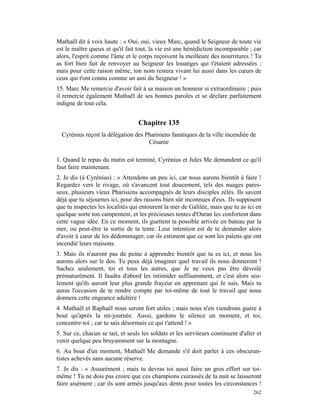 Mathaël dit à voix haute : « Oui, oui, vieux Marc, quand le Seigneur de toute vie
est le maître queux et qu'il fait tout, la vie est une bénédiction incomparable ; car
alors, l'esprit comme l'âme et le corps reçoivent la meilleure des nourritures ! Tu
as fort bien fait de renvoyer au Seigneur les louanges qui t'étaient adressées ;
mais pour cette raison même, ton nom restera vivant lui aussi dans les cœurs de
ceux qui t'ont connu comme un ami du Seigneur ! »
15. Marc Me remercie d'avoir fait à sa maison un honneur si extraordinaire ; puis
il remercie également Mathaël de ses bonnes paroles et se déclare parfaitement
indigne de tout cela.


                                  Chapitre 135
  Cyrénius reçoit la délégation des Pharisiens fanatiques de la ville incendiée de
                                     Césarée

1. Quand le repas du matin est terminé, Cyrénius et Jules Me demandent ce qu'il
faut faire maintenant.
2. Je dis (à Cyrénius) : « Attendons un peu ici, car nous aurons bientôt à faire !
Regardez vers le rivage, où s'avancent tout doucement, tels des nuages pares-
seux, plusieurs vieux Pharisiens accompagnés de leurs disciples zélés. Ils savent
déjà que tu séjournes ici, pour des raisons bien sûr inconnues d'eux. Ils supposent
que tu inspectes les localités qui entourent la mer de Galilée, mais que tu as ici en
quelque sorte ton campement, et les précieuses tentes d'Ouran les confortent dans
cette vague idée. En ce moment, ils guettent ta possible arrivée en bateau par la
mer, ou peut-être ta sortie de ta tente. Leur intention est de te demander alors
d'avoir à cœur de les dédommager, car ils estiment que ce sont les païens qui ont
incendié leurs maisons.
3. Mais ils n'auront pas de peine à apprendre bientôt que tu es ici, et nous les
aurons alors sur le dos. Tu peux déjà imaginer quel travail ils nous donneront !
Sachez seulement, toi et tous les autres, que Je ne veux pas être dévoilé
prématurément. Il faudra d'abord les intimider suffisamment, et c'est alors seu-
lement qu'ils auront leur plus grande frayeur en apprenant qui Je suis. Mais tu
auras l'occasion de te rendre compte par toi-même de tout le travail que nous
donnera cette engeance adultère !
4. Mathaël et Raphaël nous seront fort utiles ; mais nous n'en viendrons guère à
bout qu'après la mi-journée. Aussi, gardons le silence un moment, et toi,
concentre-toi ; car tu sais désormais ce qui t'attend ! »
5. Sur ce, chacun se tait, et seuls les soldats et les serviteurs continuent d'aller et
venir quelque peu bruyamment sur la montagne.
6. Au bout d'un moment, Mathaël Me demande s'il doit parler à ces obscuran-
tistes achevés sans aucune réserve.
7. Je dis : « Assurément ; mais tu devras toi aussi faire un gros effort sur toi-
même ! Tu ne dois pas croire que ces champions cuirassés de la nuit se laisseront
faire aisément ; car ils sont armés jusqu'aux dents pour toutes les circonstances !
                                                                                   262
 