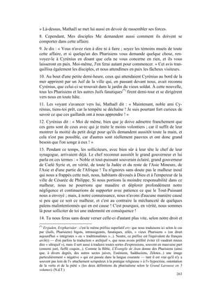 » Là-dessus, Mathaël se met lui aussi en devoir de rassembler ses forces.
8. Cependant, Mes disciples Me demandent aussi comment ils doivent se
comporter dans cette affaire.
9. Je dis : « Vous n'avez rien à dire ni à faire ; soyez les témoins muets de toute
cette affaire, et si quelqu'un des Pharisiens vous demande quelque chose, ren-
voyez-le à Cyrénius en disant que cela ne vous concerne en rien, et ils vous
laisseront en paix. Moi-même, J'en ferai autant pour commencer. » Cet avis tran-
quillisa également les disciples, et nous attendîmes en paix les fâcheux visiteurs.
10. Au bout d'une petite demi-heure, ceux qui attendaient Cyrénius au bord de la
mer apprirent par un Juif de la ville qui, en passant devant nous, avait reconnu
Cyrénius, que celui-ci se trouvait dans le jardin du vieux soldat. À cette nouvelle,
tous les Pharisiens et les autres Juifs fanatiques(*) firent demi-tour et se dirigèrent
vers nous en toute hâte.
11. Les voyant s'avancer vers lui, Mathaël dit : « Maintenant, noble ami Cy-
rénius, tiens-toi prêt, car la tempête se déchaîne ! Je suis pourtant fort curieux de
savoir ce que ces gaillards ont à nous apprendre ! »
12. Cyrénius dit : « Moi de même, bien que je doive admettre franchement que
ces gens sont de ceux avec qui je traite le moins volontiers ; car il suffit de leur
montrer la moitié du petit doigt pour qu'ils demandent aussitôt toute la main, et
cela n'est pas possible, car d'autres sont réellement pauvres et ont donc grand
besoin que l'on songe à eux ! »
13. Pendant ce temps, les solliciteurs, avec bien sûr à leur tête le chef de leur
synagogue, arrivaient déjà. Le chef reconnut aussitôt le grand gouverneur et lui
parla en ces termes : « Noble et tout-puissant souverain éclairé, grand gouverneur
de Cœlé Syrie et, en vérité, de toute la Judée et du reste de l'Asie Mineure, de
l'Asie et d'une partie de l'Afrique ! Tu n'ignores sans doute pas le malheur inouï
qui nous a frappés cette nuit, nous, habitants dévoués à Dieu et à l'empereur de la
ville de Césarée de Philippe. Si nous portions la moindre responsabilité dans ce
malheur, nous ne pourrions que maudire et déplorer profondément notre
négligence et continuerions de supporter avec patience ce que le Tout-Puissant
nous a envoyé ; mais, à notre connaissance, nous n'avons d'aucune manière causé
si peu que ce soit ce malheur, et c'est au contraire la méchanceté de quelques
païens malintentionnés qui en est cause ! C'est pourquoi, en vérité, nous sommes
là pour solliciter de toi une indemnité en conséquence !
14. Tu nous feras sans doute verser celle-ci d'autant plus vite, selon notre droit et
(*)
   Erzjuden, Erzpharisäer : c'est le même préfixe superlatif erz- que nous traduisons ici selon le cas
par (Juifs, Pharisiens) bigots, intransigeants, fanatiques, zélés, « vieux Pharisiens » (on dirait
aujourd'hui « intégristes » ou « traditionalistes »...). Neutre, ce préfixe est l'équivalent du français
arch(i) — d'où parfois la traduction « archijuif », que nous avons préféré éviter (il vaudrait mieux
dire « ultrajuif »), mais il sert aussi à traduire toutes sortes d'expressions, souvent en mauvaise part
(ennemi juré, fieffé coquin...). Comme la Bible, L'Évangile de Jean donne des Pharisiens (ainsi
que, à divers degrés, des autres sectes juives, Esséniens, Sadducéens, Zélotes...) une image
particulièrement « négative » qui est passée dans la langue courante — tant il est vrai qu'il n'y a
souvent pas loin de l'« attachement scrupuleux à la pratique religieuse » à l'« hypocrisie, ostentation
de la vertu et de la piété » (les deux définitions du pharisaïsme selon le Grand Larousse en 5
volumes). (N.d.T.)
                                                                                                    263
 