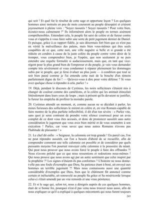 qui soit ! Et quel fut le résultat de cette sage et opportune leçon ? Les quelques
hommes ainsi instruits en peu de mots coururent au peuple désespéré et crièrent
joyeusement à pleine voix : "Soyez rassurés ! Soyez rassurés ! Pour votre bien,
écoutez-nous calmement !" Ils informèrent alors le peuple en termes aisément
compréhensibles. Entendant cela, le peuple fut saisi de colère et de fureur contre
vous et s'apprêta à vous faire subir une sorte de petit jugement dernier de Daniel.
Et puisque, grâce à ce rapport fidèle, je sais désormais fort bien que ce n'est pas
en vérité la malveillance des païens, mais bien vous-mêmes qui êtes seuls
coupables de ce que, cette nuit, une ville naguère si belle et si grande a été
réduite en cendres à cause de la juste colère du peuple contre votre désir de le
tromper, vous comprendrez bien, je l'espère, que non seulement je ne puis
entendre une requête formulée si audacieusement, mais que, en tant que vice-
régent pour le plus grand bien de l'empereur et du peuple, je vais vous demander
compte très sévèrement et vous condamner à réparer pleinement les dommages
subis par ie peuple, que je ferai évaluer au plus juste — à condition que tout se
soit bien passé comme je l'ai entendu cette nuit de la bouche d'un témoin
parfaitement digne de foi ! — Qu'avez-vous à dire pour votre défense ? Si vous
avez quelque chose à répondre à cela, parlez ! »
19. Déjà, pendant le discours de Cyrénius, les noirs solliciteurs s'étaient mis à
changer de couleur comme des caméléons, et la colère qui les animait étincelait
littéralement dans leurs yeux de loups ; mais à présent qu'ils devaient se justifier,
la fureur les empêcha de proférer la moindre parole.
20. Cyrénius attendit un moment, et, comme aucun ne se décidait à parler, les
mines furieuses des solliciteurs le mirent en colère et, en vrai Romain capable de
faire montre de la plus parfaite inflexibilité, il dit d'un ton sévère : « Parlez vite,
sans quoi je serai contraint de prendre votre silence courroucé pour un aveu
complet de ce dont vous êtes accusés, et donc de prononcer aussitôt sans autre
considération le jugement que vous avez bien mérité et de vous soumettre à son
exécution ! Parlez, car vous savez que nous autres Romains n'avons pas
l'habitude de plaisanter ! »
21. Le chef dit enfin : « Seigneur, la calomnie est trop grande ! En pareil cas, l'on
ne peut répondre aussitôt, car l'on a besoin d'abord de se recueillir, afin de
comprendre comment une telle calomnie est possible et de considérer par quels
puissants moyens l'on pourrait renvoyer cette calomnie à la poussière du néant.
Qui peut nous prouver que nous avons forcé le peuple à faire des offrandes ?!
Nous n'avons prêché que ce que nous ressentions et redoutions nous-mêmes !
Qui nous prouve que nous avons agi par un autre sentiment que celui inspiré par
la prophétie ?! Les signes n'étaient-ils pas conformes ? L'histoire ne nous donne-
t-elle pas une foule d'exemples que Dieu, Sa patience étant à bout, ait envoyé aux
hommes un terrible jugement ?! Mais nous connaissons aussi une quantité
considérable d'exemples que Dieu, bien que le châtiment fût annoncé comme
certain et inéluctable, ait renouvelé au peuple Sa grâce et Sa miséricorde lorsque
celui-ci s'était amendé par un vrai remords et une vraie pénitence.
22. Et si le sage qui, selon toi, nous a dénigrés auprès de ces quelques hommes,
était de si bonne foi, pourquoi n'est-il pas venu nous trouver nous aussi, afin de
nous expliquer ce qu'il a expliqué à quelques mécontents qui nous furent toujours
                                                                                   265
 