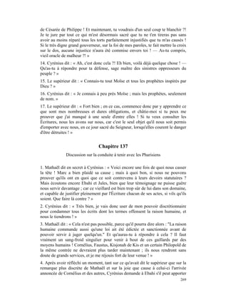 de Césarée de Philippe ! Et maintenant, tu voudrais d'un seul coup te blanchir ?!
Je te jure par tout ce qui m'est désormais sacré que tu ne t'en tireras pas sans
avoir au moins réparé tous les torts parfaitement injustifiés que tu m'as causés !
Si le très digne grand gouverneur, sur la foi de mes paroles, te fait mettre la croix
sur le dos, aucune injustice n'aura été commise envers toi ! — As-tu compris,
vieil oracle de malheur ?! »
14. Cyrénius dit : « Ah, c'est donc cela ?! Eh bien, voilà déjà quelque chose ! —
Qu'as-tu à répondre pour ta défense, sage maître des sinistres oppresseurs du
peuple ? »
15. Le supérieur dit : « Connais-tu tout Moïse et tous les prophètes inspirés par
Dieu ? »
16. Cyrénius dit : « Je connais à peu près Moïse ; mais les prophètes, seulement
de nom. »
17. Le supérieur dit : « Fort bien ; en ce cas, commence donc par y apprendre ce
que sont mes nombreuses et dures obligations, et châtie-moi si tu peux me
prouver que j'ai manqué à une seule d'entre elles ! Si tu veux consulter les
Écritures, nous les avons sur nous, car c'est le seul objet qu'il nous soit permis
d'emporter avec nous, en ce jour sacré du Seigneur, lorsqu'elles courent le danger
d'être détruites ! »


                                  Chapitre 137
               Discussion sur la conduite à tenir avec les Pharisiens

1. Mathaël dit en secret à Cyrénius : « Voici encore une fois de quoi nous casser
la tête ! Marc a bien plaidé sa cause ; mais à quoi bon, si nous ne pouvons
prouver qu'ils ont en quoi que ce soit contrevenu à leurs devoirs statutaires ?
Mais écoutons encore Ebahi et Jules, bien que leur témoignage ne puisse guère
nous servir davantage ; car ce vieillard est bien trop sûr de lui dans son domaine,
et capable de justifier pleinement par l'Écriture chacun de ses actes, si vils qu'ils
soient. Que faire là contre ? »
2. Cyrénius dit : « Très bien, je vais donc user de mon pouvoir discrétionnaire
pour condamner tous les écrits dont les termes offensent la raison humaine, et
nous le tiendrons ! »
3. Mathaël dit : « Cela n'est pas possible, parce qu'il pourra dire alors : "La raison
humaine commande aussi qu'une loi ait été édictée et sanctionnée avant de
pouvoir servir à juger quelqu'un." Et qu'auras-tu à répondre à cela ? Il faut
vraiment un sang-froid singulier pour venir à bout de ces gaillards par des
moyens humains ! Cornélius, Faustus, Kisjonah de Kis et un certain Philopold de
la même contrée ne devraient plus tarder maintenant ; ils nous rendront sans
doute de grands services, et je me réjouis fort de leur venue ! »
4. Après avoir réfléchi un moment, tant sur ce qu'avait dit le supérieur que sur la
remarque plus discrète de Mathaël et sur la joie que cause à celui-ci l'arrivée
annoncée de Cornélius et des autres, Cyrénius demande à Ebahi s'il peut apporter
                                                                                  269
 