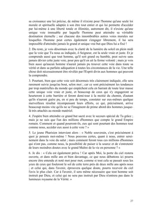 sa croissance une loi précise, de même il n'existe pour l'homme qu'une seule loi
morale et spirituelle adaptée à son être tout entier et qui lui permette d'accéder
par lui-même à une liberté totale et illimitée, autrement dit, il n'existe qu'une
unique voie immuable par laquelle l'homme peut atteindre sa véritable
destination éternelle ; sur chacune des innombrables autres voies morales sur
lesquelles l'homme peut certes également s'engager librement, il lui sera
impossible d'atteindre jamais le grand et unique vrai but que Dieu lui a fixé !
2. Du reste, je vois désormais avec la clarté de la lumière du soleil en plein midi
que la voie que Tu nous as indiquée, ô Seigneur, est la seule vraie et juste. Et je
comprends aussi que tout homme, qu'il soit grand ou humble, peut suivre sans
jamais dévier cette juste voie, pour peu qu'il en ait la ferme volonté ; mais je vois
bien aussi qu'aucun homme n'aurait jamais pu trouver cette voie dans toute sa
vérité et dans sa parfaite adéquation à toutes les circonstances de la vie. Une telle
chose doit nécessairement être révélée par l'Esprit divin aux hommes qui peuvent
la comprendre.
3. Pourtant, bien que cette voie soit désormais très clairement indiquée, elle sera
rarement suivie jusqu'au bout, selon moi ; car ce sont précisément les tendances
par trop matérielles du monde qui empêchent cela en barrant de toute leur masse
cette unique voie vraie et juste, et beaucoup de ceux qui s'y engageront se
heurteront à cette barrière et feront demi-tour à la moitié du chemin, d'autant
qu'ils n'auront guère pu, en si peu de temps, constater sur eux-mêmes quelque
merveilleux résultat récompensant leurs efforts, ce qui, précisément, arrive
beaucoup moins vite qu'ils ne se l'imaginent de prime abord des hommes jusque-
là très attachés au monde matériel.
4. J'espère bien atteindre ce grand but sacré avec le secours spécial de Ta grâce ;
mais je ne suis que l'un des millions d'hommes que compte le grand Empire
romain. Comment et quand pourront-ils, eux qui sont pourtant des hommes tout
comme nous, accéder eux aussi à cette voie ? »
5. Le jeune Pharisien intervient alors : « Noble souverain, c'est précisément à
quoi je pensais moi-même ! Nous pouvons certes, quant à nous, entrer serei-
nement dans la voie du salut ; mais comment feront tous ces millions d'hommes
qui n'ont pas, comme nous, la possibilité de puiser à la source et de s'entretenir
de leurs moindres doutes avec le grand Maître de la vie en personne ? »
6. Je dis : « Cela est également prévu ! Car après Moi, la porte du ciel restera
ouverte, et dans mille ans et bien davantage, ce que nous débattons ici pourra
encore être entendu et noté mot pour mot, comme si tout cela se passait sous les
yeux de ceux qui fouleront le sol de cette terre près de deux mille ans après nous
; et celui qui, dans l'avenir, éprouvera quelque doute, pourra recevoir du ciel
l'avis le plus clair. Car à l'avenir, il sera même nécessaire que tout homme soit
instruit par Dieu, et celui qui ne sera pas instruit par Dieu n'entrera pas dans le
lumineux royaume de la Vérité. »




                                                                                  27
 