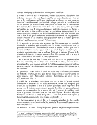 quelque témoignage probant sur les intransigeants Pharisiens.
5. Ebahi se lève et dit : « Noble ami, comme vos protées, les renards sont
difficiles à capturer ; les renards, parce qu'il y a toujours deux issues à leur ter-
rier, et les protées parce qu'ils sont capables de se changer en tout, même en
éléments(*). Aussi mon avis est-il celui-ci : puisque, par suite de ce qui t'a été dit
de ces hommes par le témoin très véridique et très fidèle que tu connais aussi
bien que moi, tu ne peux avoir aucun doute sur ce qu'il en est, mais que d'autre
part, en tant que juge de ce monde, tu ne peux rendre ton jugement que d'après ce
dont tes yeux et tes oreilles peuvent se convaincre extérieurement, je te
conseillerais ceci : congédie ces solliciteurs importuns sans leur accorder quoi
que ce soit de ce qu'ils demandent, et sans les condamner par un jugement à
aucune punition ! Tu satisferas ainsi pleinement tant à la vérité spirituelle
intérieure qu'à la raison du monde ! Voilà mon avis !
6. Je pourrais te rapporter des centaines de faits concernant les multiples
tromperies et vexations sans scrupules que j'ai eu tant d'occasions de voir ces
prétendus serviteurs de Dieu commettre contre le peuple ; mais à quoi cela te
servirait-il ? Ils trouveront toujours un trou par où s'échapper ! Au-dehors, ils se
protègent soigneusement, avec le voile de Moïse et le manteau d'Aaron et des
prophètes, de tous les vents qui pourraient leur faire quelque mal, et le vent le
plus froid ne saurait leur causer ne fût-ce qu'un rhume !
7. Et ils savent fort bien tout ce qu'on peut tirer des écrits des prophètes selon
leur sens apparent ; car ces écrits sont vraiment bons à tout, tant que l'on ne
connaît pas leur sens intérieur spirituel, et c'est là pour ces gens une merveilleuse
cachette. Aussi n'y a-t-il sans doute pas grand-chose d'autre à faire que ce que je
t'ai conseillé. »
8. Cyrénius dit : « Oui, oui, tu as tout à fait raison, et je le reconnais parfaitement
sur le fond ; pourtant, je crois qu'il devrait être possible de trouver contre ces
gens quelque chef d'accusation criminel démontrable, et alors, ils ne
m'échapperaient plus ! »
9. Ebahi dit : « Mon Dieu, cela moins que tout le reste ! Car ces gaillards
connaissent le moindre iota de la loi romaine et, mieux que n'importe quel
avocat, ils s'y entendent si bien à la tourner que même Satan ne pourrait rien
contre eux. Ils ont sans doute commis quantité de délits, soit personnellement,
soit en tant que complices. Ils ne sauront bien sûr s'en cacher devant Dieu ; mais
nous ne pourrons rien contre eux par des voies légales ! Peut-être Kisjonah,
Cornélius, Faustus ou le Grec Philopold ? — Mais non, hormis le Seigneur et
l'ange Raphaël, aucun d'entre nous ne peut les atteindre ! »
 10. Cyrénius secoue la tête et dit : « Je pourrais cependant les faire garder
comme suspects ; peut-être cette sévérité serait-elle de quelque effet pour secouer
leur conscience !? »
11. Ebahi dit : « Essaie ; mais je te garantis qu'après les premières protestations

(*)
  Le terme « protée » est ici une sorte de compromis entre le nom commun au sens figuré (per-
sonne versatile, capable de jouer toutes sortes de personnages) et le nom propre mythologique
(Protée, dieu marin ayant reçu le don de changer de forme à volonté). (N.d.T.)
                                                                                              270
 