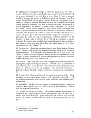 du supérieur, tu n'auras pas le temps de retirer tes gardes assez tôt ! Pour le
monde extérieur, nous n'avons pas l'ombre de la moindre CAUSA CRIMINIS(*). Il
n'y a aucun plaignant, il ne peut donc y avoir déjuge ! Nous ne pouvons
considérer comme une plainte la déclaration secrète du Seigneur, pour deux
raisons. Tout d'abord, elle n'a aucun caractère de preuve convaincante pour le
monde, et ensuite, le Seigneur Lui-même ne serait pas considéré par le monde
comme un témoin infaillible ; car, pour le moment du moins, l'on ne saurait se
référer légalement à Sa divinité, ni même arguer valablement, ANTE FORUM
           (*)
ROMANUM , de Son don de prophétie ! Nous savons certes exactement, nous
autres, à quoi nous en tenir là-dessus ; mais l'austère loi romaine est bien loin de
connaître notre Seigneur et Maître, et donc pas davantage Sa parole et Sa
sagesse, et, quelle que soit ta conviction intime à propos de ces hommes, tu ne
peux juger que selon des preuves incriminantes extérieures apportées par des
hommes. Et pour cela, il importe d'avoir d'abord un plaignant, et ensuite
seulement des témoins assermentés ! À moins que la sentence d'un prophète ou
d'un oracle ne puisse avoir une valeur chez vous, même quand ni l'un ni l'autre
n'appartiennent à votre religion ? »
12. Cyrénius dit : « Dans des cas extraordinaires, sans doute, surtout si le pro-
phète s'est déjà révélé comme un témoin parfaitement digne de foi devant un
tribunal ordinaire ! Si le tribunal n'a aucun doute sur lui, il peut en soi, tout
comme la sentence d'un oracle éprouvé, fournir une preuve irrécusable ! Car seul
le juge a le droit d'admettre ou de récuser la recevabilité d'un témoin, c'est-à-dire
d'apprécier et de décider s'il est fiable ou non ! »
13. Ebahi dit : « Très bien, mais qu'en est-il si le prophète ne veut pas faire office
de plaignant, et pas davantage de témoin ? Comment vas-tu l'y contraindre ?!
Comme témoin, c'est encore possible, selon moi ; mais comme plaignant, jamais
de la vie ! Certes, nous avons ici quelqu'un ; mais comment contraindras-tu
Celui-là, ou l'ange Raphaël, à paraître soit comme plaignant, soit comme témoin
?»
14. Cyrénius dit : « Il ne saurait bien sûr être question de les contraindre ! Aussi,
attendons ; car ceux qu'on nous a annoncés ne devraient plus guère tarder ! — Il
me semble apercevoir un mouvement de rames sur la mer, à une distance encore
assez grande ! »
15. Mathaël dit : « Je l'ai également observé depuis une demi-heure ; mais il ne
progresse pour ainsi dire pas ! — Eh bien, où en est l'interrogatoire ? N'avez-
vous pas progressé de votre côté ? »
16. Cyrénius dit : « Pas d'un cheveu ! Tu avais raison, et Ebahi a raison aussi ; je
comprends que, malgré la perfection de notre pouvoir dans les choses de ce
monde, nous n'arriverons pas à grand-chose avec eux, et selon toute vraisem-
blance, les nouveaux arrivants ne nous seront pas d'un grand secours eux non
plus. »



(*)
      Cause criminelle, chef d'accusation.
(*)
      Devant la justice romaine.
                                                                                  271
 