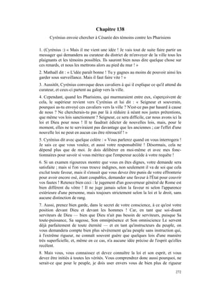 Chapitre 138
      Cyrénius envoie chercher à Césarée des témoins contre les Pharisiens

1. (Cyrénius :) « Mais il me vient une idée ! Je vais tout de suite faire partir un
messager qui demandera au curateur du district de m'envoyer de la ville tous les
plaignants et les témoins possibles. Ils sauront bien nous dire quelque chose sur
ces renards, et nous les mettrons alors au pied du mur ! »
2. Mathaël dit : « L'idée paraît bonne ! Tu y gagnes au moins de pouvoir ainsi les
garder sous surveillance. Mais il faut faire vite ! »
3. Aussitôt, Cyrénius convoque deux cavaliers à qui il explique ce qu'il attend du
curateur, et ceux-ci partent au galop vers la ville.
4. Cependant, quand les Pharisiens, qui murmuraient entre eux, s'aperçoivent de
cela, le supérieur revient vers Cyrénius et lui dit : « Seigneur et souverain,
pourquoi as-tu envoyé ces cavaliers vers la ville ? N'est-ce pas par hasard à cause
de nous ? Ne chercherais-tu pas par là à réduire à néant nos justes prétentions,
que même vos lois sanctionnent ? Seigneur, ce sera difficile, car nous avons ici la
loi et Dieu pour nous ! Il te faudrait édicter de nouvelles lois, mais, pour le
moment, elles ne te serviraient pas davantage que les anciennes ; car l'effet d'une
nouvelle loi ne peut en aucun cas être rétroactif ! »
5. Cyrénius dit avec quelque colère : « Vous parlerez quand on vous interrogera !
Je sais ce que vous voulez, et aussi votre responsabilité ! Désormais, cela ne
dépend plus que de moi. Je dois délibérer en moi-même et avec mes fonc-
tionnaires pour savoir si vous méritez que l'empereur accède à votre requête !
6. Si un examen rigoureux montre que vous en êtes dignes, votre demande sera
satisfaite ; mais si l'on vous trouve indignes, non seulement il va de soi que cela
exclut toute faveur, mais il s'ensuit que vous devez être punis de votre effronterie
pour avoir encore osé, étant coupables, demander une faveur à l'État pour couvrir
vos fautes ! Retenez bien ceci : le jugement d'un gouverneur général de Rome est
bien différent du vôtre ! Il ne juge jamais selon la faveur ni selon l'apparence
extérieure d'une personne, mais toujours strictement selon la loi et le droit, sans
aucune distinction de rang.
7. Aussi, prenez bien garde, dans le secret de votre conscience, à ce qu'est votre
position devant Dieu et devant les hommes ! Car, en tant que soi-disant
serviteurs de Dieu — bien que Dieu n'ait pas besoin de serviteurs, puisque Sa
toute-puissance, Sa sagesse, Son omniprésence et Son omniscience Le servent
déjà parfaitement de toute éternité — et en tant qu'instructeurs du peuple, on
vous demandera compte bien plus sévèrement qu'au peuple sans instruction qui,
à l'extrême rigueur, ne connaît souvent guère que quelques lois d'une manière
très superficielle, et, même en ce cas, n'a aucune idée précise de l'esprit qu'elles
recèlent.
8. Mais vous, vous connaissez et devez connaître la loi et son esprit, et vous
devez être initiés à toutes les vérités. Vous comprendrez donc aussi pourquoi, ne
serait-ce que pour le peuple, je dois user envers vous de bien plus de rigueur

                                                                                272
 