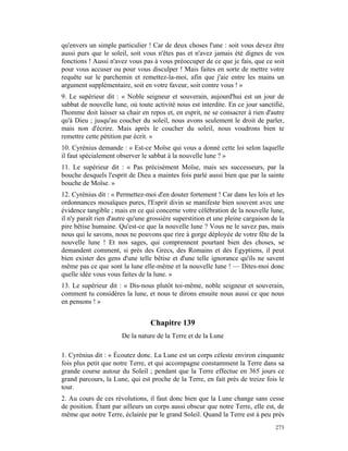 qu'envers un simple particulier ! Car de deux choses l'une : soit vous devez être
aussi purs que le soleil, soit vous n'êtes pas et n'avez jamais été dignes de vos
fonctions ! Aussi n'avez vous pas à vous préoccuper de ce que je fais, que ce soit
pour vous accuser ou pour vous disculper ! Mais faites en sorte de mettre votre
requête sur le parchemin et remettez-la-moi, afin que j'aie entre les mains un
argument supplémentaire, soit en votre faveur, soit contre vous ! »
9. Le supérieur dit : « Noble seigneur et souverain, aujourd'hui est un jour de
sabbat de nouvelle lune, où toute activité nous est interdite. En ce jour sanctifié,
l'homme doit laisser sa chair en repos et, en esprit, ne se consacrer à rien d'autre
qu'à Dieu ; jusqu'au coucher du soleil, nous avons seulement le droit de parler,
mais non d'écrire. Mais après le coucher du soleil, nous voudrons bien te
remettre cette pétition par écrit. »
10. Cyrénius demande : « Est-ce Moïse qui vous a donné cette loi selon laquelle
il faut spécialement observer le sabbat à la nouvelle lune ? »
11. Le supérieur dit : « Pas précisément Moïse, mais ses successeurs, par la
bouche desquels l'esprit de Dieu a maintes fois parlé aussi bien que par la sainte
bouche de Moïse. »
12. Cyrénius dit : « Permettez-moi d'en douter fortement ! Car dans les lois et les
ordonnances mosaïques pures, l'Esprit divin se manifeste bien souvent avec une
évidence tangible ; mais en ce qui concerne votre célébration de la nouvelle lune,
il n'y paraît rien d'autre qu'une grossière superstition et une pleine cargaison de la
pire bêtise humaine. Qu'est-ce que la nouvelle lune ? Vous ne le savez pas, mais
nous qui le savons, nous ne pouvons que rire à gorge déployée de votre fête de la
nouvelle lune ! Et nos sages, qui comprennent pourtant bien des choses, se
demandent comment, si près des Grecs, des Romains et des Egyptiens, il peut
bien exister des gens d'une telle bêtise et d'une telle ignorance qu'ils ne savent
même pas ce que sont la lune elle-même et la nouvelle lune ! — Dites-moi donc
quelle idée vous vous faites de la lune. »
13. Le supérieur dit : « Dis-nous plutôt toi-même, noble seigneur et souverain,
comment tu considères la lune, et nous te dirons ensuite nous aussi ce que nous
en pensons ! »


                                  Chapitre 139
                       De la nature de la Terre et de la Lune

1. Cyrénius dit : « Écoutez donc. La Lune est un corps céleste environ cinquante
fois plus petit que notre Terre, et qui accompagne constamment la Terre dans sa
grande course autour du Soleil ; pendant que la Terre effectue en 365 jours ce
grand parcours, la Lune, qui est proche de la Terre, en fait près de treize fois le
tour.
2. Au cours de ces révolutions, il faut donc bien que la Lune change sans cesse
de position. Étant par ailleurs un corps aussi obscur que notre Terre, elle est, de
même que notre Terre, éclairée par le grand Soleil. Quand la Terre est à peu près
                                                                                  273
 