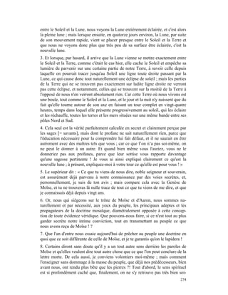 entre le Soleil et la Lune, nous voyons la Lune entièrement éclairée, et c'est alors
la pleine lune ; mais lorsque ensuite, en quatorze jours environ, la Lune, par suite
de son mouvement rapide, vient se placer presque entre le Soleil et la Terre et
que nous ne voyons donc plus que très peu de sa surface être éclairée, c'est la
nouvelle lune.
3. Et lorsque, par hasard, il arrive que la Lune vienne se mettre exactement entre
le Soleil et la Terre, comme c'était le cas hier, elle cache le Soleil et empêche sa
lumière de parvenir sur une certaine partie de notre Terre, à savoir celle depuis
laquelle on pourrait tracer jusqu'au Soleil une ligne toute droite passant par la
Lune, ce qui cause donc tout naturellement une éclipse de soleil ; mais les parties
de la Terre qui ne se trouvent pas exactement sur ladite ligne droite ne verront
pas cette éclipse, et notamment, celles qui se trouvent sur la moitié de la Terre à
l'opposé de nous n'en verront absolument rien. Car cette Terre où nous vivons est
une boule, tout comme le Soleil et la Lune, et le jour et la nuit n'y naissent que du
fait qu'elle tourne autour de son axe en faisant un tour complet en vingt-quatre
heures, temps dans lequel elle présente progressivement au soleil, qui les éclaire
et les réchauffe, toutes les terres et les mers situées sur une même bande entre ses
pôles Nord et Sud.
4. Cela seul est la vérité parfaitement calculée en secret et clairement perçue par
les sages [= savants], mais dont le profane ne sait naturellement rien, parce que
l'éducation nécessaire pour la comprendre lui fait défaut, et il ne saurait en être
autrement avec des maîtres tels que vous ; car ce que l’on n’a pas soi-même, on
ne peut le donner à un autre. Et quand bien même vous l'auriez, vous ne le
donneriez pas aux profanes, parce que leur sottise vous rapporte davantage
qu'une sagesse pertinente ! Je vous ai ainsi expliqué clairement ce qu'est la
nouvelle lune ; à présent, expliquez-moi à votre tour ce qu'elle est pour vous ! »
5. Le supérieur dit : « Ce que tu viens de nous dire, noble seigneur et souverain,
est assurément déjà parvenu à notre connaissance par des voies secrètes, et,
personnellement, je suis de ton avis ; mais compare cela avec la Genèse de
Moïse, et tu ne trouveras là nulle trace de tout ce que tu viens de me dire, et que
je connaissais déjà depuis vingt ans.
6. Or, nous qui siégeons sur le trône de Moïse et d'Aaron, nous sommes na-
turellement et par nécessité, aux yeux du peuple, les principaux adeptes et les
propagateurs de la doctrine mosaïque, diamétralement opposée à cette concep-
tion de toute évidence véridique. Que pouvons-nous faire, si ce n'est tout au plus
garder secrète notre intime conviction, tout en transmettant au peuple ce que
nous avons reçu de Moïse ! ?
7. Que l'un d'entre nous essaie aujourd'hui de prêcher au peuple une doctrine en
quoi que ce soit différente de celle de Moïse, et je te garantis qu'on le lapidera !
8. Certains diront sans doute qu'il y a un tout autre sens derrière les paroles de
Moïse et qu'elles veulent dire tout autre chose que ce que l'on peut conclure de la
lettre morte. De cela aussi, je conviens volontiers moi-même ; mais comment
l'enseigner sans dommage à la masse du peuple, que déjà nos prédécesseurs, bien
avant nous, ont rendu plus bête que les pierres ?! Tout d'abord, le sens spirituel
est si profondément caché que, finalement, on ne s'y retrouve pas très bien soi-
                                                                                 274
 