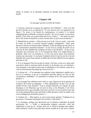 même, et ensuite, on se demande comment s'y prendre pour enseigner à un
peuple


                                  Chapitre 140
                    Un messager raconte la révolte de Césarée

1. Cyrénius, étonné de la sagesse du supérieur, dit à Mathaël : « Ami, il ne fait
pas bon discuter avec cet homme-là ! Il vous renvoie tous vos arguments à la
figure ! En secret, il est bourré de connaissances, et comme il s'y entend
magnifiquement à défendre sa position actuelle ! Ah, on n'a jamais vu une chose
pareille ! Pour finir, on ne peut même pas lui en vouloir ! — Du moins les gens
de la ville seront-ils bientôt là, et nous verrons alors ce qu'ils nous révéleront. »
2. Mathaël dit en souriant : « Rien du tout, je te le dis ! Car ces archi... sont oints
de toutes les huiles et trouvent toujours quelque échappatoire ! Bref, pour
parvenir à mettre ces hommes dans l'embarras, il faut davantage que des forces et
des connaissances purement humaines ! Je me sens le courage de guérir en un
seul jour de leur stupidité des centaines de Grecs et de Romains : ce que je leur
exposerai sera neuf pour eux, et ils l'accepteront même avec empressement et
gratitude. Mais avec ces hommes-ci, il n'est rien qu'on puisse leur présenter
comme une nouveauté ; ils sont pour la plupart initiés à tous les savoirs et savent
défendre leur cause d'une manière si habile qu'il est bien difficile de leur opposer
quoi que ce soit.
3. Et si le Seigneur S'est mis un peu en retrait, c'est bien, à mon avis, parce qu'il
avait prévu qu'il ne serait pas facile de traiter et de discuter avec ces zélateurs !
C'est pourquoi il me paraît certain que les plaignants et les témoins venus de la
ville ne réussiront pas davantage que nous avec eux. »
4. Cyrénius dit : « C'est pourtant une audience d'une importance capitale qui a
lieu en ce moment, et qui ne se reproduira peut-être jamais sur terre en des
circonstances semblables ! Si seulement le curateur de la ville pouvait bientôt
paraître ! »
5. Un messager hors d'haleine arrive alors et, sans s'apercevoir de la présence de
Cyrénius, dit à toute la compagnie : « Amis, déguerpissez au plus vite, car une
terrible révolte vient d'éclater ! Tout le monde recherche ces coquins de Juifs
fanatiques et de Pharisiens qui ont pris la fuite, et les Romains et les Grecs
massacrent tout ce qui ressemble à peu près à un Juif ! Je suis un pauvre Grec qui
n'a revêtu qu'aujourd'hui et par nécessité un habit juif pour cacher sa nudité, et je
n'en ai réchappé que d'extrême justesse ! »
6. Cyrénius dit : « Mon garçon, je suis le gouverneur général ! Explique-toi un
peu mieux ! Comment et pourquoi cette révolte a-t-elle éclaté ? »
7. Le messager, quelque peu déconcerté par la présence inattendue du grand
gouverneur, dit : « Noble et tout-puissant seigneur souverain, voilà très
simplement ce qu'il en est : lorsque, hier soir, le soleil ou quelque autre phéno-
mène lumineux a brillé à peu près deux heures au-delà de ce qui arrive ordinai-
                                                                                   275
 