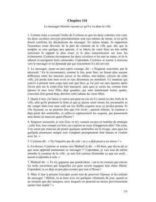 Chapitre 141
              Le messager Hermès raconte ce qu'il a vu dans la ville

1. Comme Jules a exécuté l'ordre de Cyrénius et que les deux cohortes s'en vont,
les deux cavaliers envoyés précédemment sont eux-mêmes de retour, et ce qu'ils
disent confirme les déclarations du messager. En même temps, ils rapportent
l'assurance toute dévouée de la part du curateur de la ville que, dès que la
tempête se sera quelque peu apaisée, il se hâtera de venir faire au très noble
souverain le rapport le plus exact et le plus consciencieux sur tous les
événements. Cyrénius récompense les deux cavaliers et les met au repos, et ils le
saluent et rejoignent leurs camarades. Cependant, Cyrénius se tourne à nouveau
vers le messager et lui demande par qui exactement il a été envoyé.
2. Le messager, ayant un peu repris courage, dit : « Seigneur souverain, par la
nécessité ! En la circonstance, comme le feu, pour finir, ne faisait plus aucune
différence entre les maisons juives et les nôtres, moi-même, citoyen de cette
ville, j'ai perdu tout mon avoir et suis désormais un mendiant. Ce manteau qui
couvre à présent mon corps tant mal que bien, je l'ai jeté sur mes épaules après
l'avoir pris sur le corps d'un Juif massacré, sans quoi je serais nu, comme mon
épouse et mes trois filles déjà grandes, qui sont maintenant toutes quatre,
couvertes d'un grand drap, derrière cette cabane du vieux Marc.
3. Quant à moi, j'ai lancé ce sauve-qui-peut au cas où il y aurait ici des Juifs de la
ville, afin qu'ils prennent la fuite et que je puisse ainsi mieux les reconnaître et
me venger alors tout mon soûl sur ces fieffés coquins avec ce javelot pointu. Et
s'ils fuyaient, ce ne pourrait être que PER MARE ; partout ailleurs, le curateur a
déjà posté des sentinelles, et celles-ci captureraient les coquins, qui passeraient
sans doute un mauvais quart d'heure !
4. Seigneur souverain, je suis Grec et m'y connais un peu en matière de stratégie
; cette fois, leur compte est bon, ces coquins ne nous échapperont plus ! Du reste,
il ne serait pas mauvais de poster quelques sentinelles sur le rivage, sans quoi les
gaillards pourraient malgré tout s'emparer promptement d'un bateau et s'enfuir
avec lui. »
5. Cyrénius dit : « Ne t'inquiète pas de cela ; on y a déjà pourvu au mieux ! »
6. Là-dessus, Cyrénius se tourne vers Mathaël et dit : « Eh bien, que dis-tu de ce
que nous apprend maintenant ce messager ?! Cependant, je vais tout de même
attendre le curateur de la ville ; je suis fort curieux d'entendre ce que ces archi...
auront à répondre à cela. »
7. Mathaël dit : « Tu n'y gagneras pas grand-chose ; car tu ne connais pas encore
les mille ouvertures par lesquelles ces gens savent regagner leur chère liberté.
Cependant, tu es déjà un peu plus avancé que tout à l'heure !
8. Mais il faut à présent s'occuper avant tout de pourvoir l'épouse et les enfants
du messager ! Hélène, tu as bien avec toi quelques vêtements de jour, quand ce
ne seraient que des tuniques, avec lesquels on pourrait au moins provisoirement
cacher leur nudité ! »

                                                                                  278
 