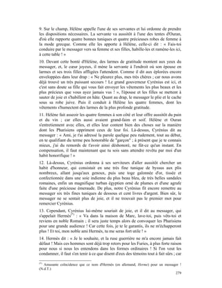 9. Sur le champ, Hélène appelle l'une de ses servantes et lui ordonne de prendre
les dispositions nécessaires. La servante va aussitôt à l'une des tentes d'Ouran,
d'où elle rapporte quatre bonnes tuniques et quatre précieuses robes de femme à
la mode grecque. Comme elle les apporte à Hélène, celle-ci dit : « Fais-toi
conduire par le messager vers sa femme et ses filles, habille-les et ramène-les ici,
à cette table ! »
10. Devant cette bonté d'Hélène, des larmes de gratitude montent aux yeux du
messager, et, le cœur joyeux, il mène la servante à l'endroit où son épouse en
larmes et ses trois filles affligées l'attendent. Comme il dit aux éplorées encore
enveloppées dans leur drap : « Ne pleurez plus, mes très chères ; car nous avons
déjà trouvé un très puissant secours ! Le grand gouverneur Cyrénius est ici, et
c'est sans doute sa fille qui vous fait envoyer les vêtements les plus beaux et les
plus précieux que vous ayez jamais vus ! », l'épouse et les filles se mettent à
sauter de joie et s'habillent en hâte. Quant au drap, le messager le plie et le cache
sous sa robe juive. Puis il conduit à Hélène les quatre femmes, dont les
vêtements s'humectent des larmes de la plus profonde gratitude.
11. Hélène fait asseoir les quatre femmes à son côté et leur offre aussitôt du pain
et du vin ; car elles aussi avaient grand-faim et soif. Hélène et Ouran
s'entretiennent avec elles, et elles leur content bien des choses sur la manière
dont les Pharisiens oppriment ceux de leur foi. Là-dessus, Cyrénius dit au
messager : « Ami, je t'ai adressé la parole quelque peu rudement, tout au début,
en te qualifiant du terme peu honorable de "garçon" ; à présent que je te connais
mieux, j'ai du remords de t'avoir ainsi déshonoré, ne fût-ce qu'un instant. En
compensation, il faut maintenant que tu sois sans attendre revêtu par moi d'un
habit honorifique ! »
12. Là-dessus, Cyrénius ordonna à ses serviteurs d'aller aussitôt chercher un
habit d'honneur, qui consistait en une très fine tunique de byssus aux plis
nombreux, allant jusqu'aux genoux, puis une toge galonnée d'or, tissée et
confectionnée dans une soie indienne du plus beau bleu, de très belles sandales
romaines, enfin un magnifique turban égyptien orné de plumes et d'une agrafe
faite d'une précieuse émeraude. De plus, notre Cyrénius fit encore remettre au
messager six très fines tuniques de dessous et cent livres d'argent. Bien sûr, le
messager ne se sentait plus de joie, et il ne trouvait pas le premier mot pour
remercier Cyrénius.
13. Cependant, Cyrénius lui-même souriait de joie, et il dit au messager, qui
s'appelait Hermès(*) : « Va dans la maison de Marc, lave-toi, puis vêts-toi et
reviens en noble Romain ; il sera juste temps alors de convoquer les Pharisiens
pour une grande audience ! Car cette fois, je te le garantis, ils ne m'échapperont
plus ! Et toi, mon noble ami Hermès, tu me seras fort utile ! »
14. Hermès dit : « Je le souhaite, et la ruse guerrière ne m'a encore jamais fait
défaut ! Mais ces hommes sont déjà trop retors pour les Furies, à plus forte raison
pour nous si nous les entendons dans les formes ordinaires ! Si l'on veut les
condamner, il faut s'en tenir à ce que disent d'eux des témoins tout à fait sûrs ; car

(*)
   Amusante coïncidence que ce nom d'Hermès (en allemand, Herme) pour un messager !
(N.d.T.)
                                                                               279
 