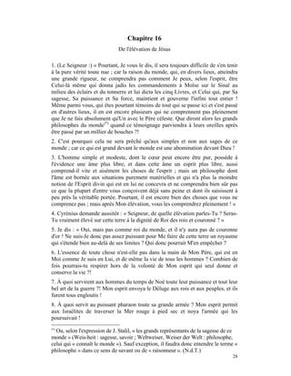 Chapitre 16
                               De l'élévation de Jésus

1. (Le Seigneur :) « Pourtant, Je vous le dis, il sera toujours difficile de s'en tenir
à la pure vérité toute nue ; car la raison du monde, qui, en divers lieux, atteindra
une grande rigueur, ne comprendra pas comment Je peux, selon l'esprit, être
Celui-là même qui donna jadis les commandements à Moïse sur le Sinaï au
milieu des éclairs et du tonnerre et lui dicta les cinq Livres, et Celui qui, par Sa
sagesse, Sa puissance et Sa force, maintient et gouverne l'infini tout entier !
Même parmi vous, qui êtes pourtant témoins de tout qui se passe ici et s'est passé
en d'autres lieux, il en est encore plusieurs qui ne comprennent pas pleinement
que Je ne fais absolument qu'Un avec le Père céleste. Que diront alors les grands
philosophes du monde(*) quand ce témoignage parviendra à leurs oreilles après
être passé par un millier de bouches ?!
2. C'est pourquoi cela ne sera prêché qu'aux simples et non aux sages de ce
monde ; car ce qui est grand devant le monde est une abomination devant Dieu !
3. L'homme simple et modeste, dont le cœur peut encore être pur, possède à
l'évidence une âme plus libre, et dans cette âme un esprit plus libre, aussi
comprend-il vite et aisément les choses de l'esprit ; mais un philosophe dont
l'âme est bornée aux situations purement matérielles et qui n'a plus la moindre
notion de l'Esprit divin qui est en lui ne concevra et ne comprendra bien sûr pas
ce que la plupart d'entre vous conçoivent déjà sans peine et dont ils saisissent à
peu près la véritable portée. Pourtant, il est encore bien des choses que vous ne
comprenez pas ; mais après Mon élévation, vous les comprendrez pleinement ! »
4. Cyrénius demande aussitôt : « Seigneur, de quelle élévation parles-Tu ? Seras-
Tu vraiment élevé sur cette terre à la dignité de Roi des rois et couronné ? »
5. Je dis : « Oui, mais pas comme roi du monde, et il n'y aura pas de couronne
d'or ! Ne suis-Je donc pas assez puissant pour Me faire de cette terre un royaume
qui s'étende bien au-delà de ses limites ? Qui donc pourrait M'en empêcher ?
6. L'essence de toute chose n'est-elle pas dans la main de Mon Père, qui est en
Moi comme Je suis en Lui, et de même la vie de tous les hommes ? Combien de
fois pourrais-tu respirer hors de la volonté de Mon esprit qui seul donne et
conserve la vie ?!
7. À quoi servirent aux hommes du temps de Noé toute leur puissance et tout leur
bel art de la guerre ?! Mon esprit envoya le Déluge aux rois et aux peuples, et ils
furent tous engloutis !
8. À quoi servit au puissant pharaon toute sa grande armée ? Mon esprit permit
aux Israélites de traverser la Mer rouge à pied sec et noya l'armée qui les
poursuivait !
(*)
  Ou, selon l'expression de J. Stalil, « les grands représentants de la sagesse de ce
monde » (Weis-heit : sagesse, savoir ; Weltweiser, Weiser der Welt : philosophe,
celui qui « connaît le monde »). Sauf exception, il faudra donc entendre le terme «
philosophe » dans ce sens de savant ou de « raisonneur ». (N.d.T.)
                                                                                    28
 