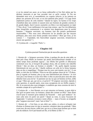 si on les entend eux aussi, on se laisse embrouiller et l'on finit même par les
déclarer innocents et par leur accorder tout ce qu'ils veulent. Si l'on me
demandait mon avis, je rassemblerais ces coquins achevés, je les jetterais en
pâture aux poissons de la mer, et on n'en parlerait plus jamais ! Un juge ferait
amplement justice de cette manière ! Quand les tigres, les hyènes et les loups
s'installent dans une contrée et causent ainsi aux hommes de grandes craintes et
de grands dégâts, faut-il encore soumettre ces bêtes à un interrogatoire en règle
?! Non, dis-je ! Leur malfaisance n'est que trop connue ; que l'on s'en débarrasse
donc lorsqu'elles commencent à se montrer trop dangereuses pour la société
humaine ! Seigneur souverain, ces hommes sont des protées parfaitement
insaisissables ! Plus nous nous efforcerons de les prendre par des moyens
politiques, plus nous nous ferons prendre nous-mêmes ! Bien que Grec, je les
connais ! — Cependant, très bienveillant seigneur souverain, m'autorises-tu
encore une question ? »
15. Cyrénius dit : « Laquelle ? Parle ! »


                                 Chapitre 142
            Cyrénius poursuit l'instruction par de nouvelles questions

1. Hermès dit : « Seigneur souverain, là-bas, à quelque dix pas de cette table, se
tient près d'une fillette un homme qui paraît merveilleusement aimable et en
même temps d'une profonde sagesse ; une fillette fort gentille et affectueuse
s'entretient avec lui, et lorsqu'il dit quelque chose, elle en montre une indicible
félicité ! Qui est donc cet homme si aimable ? Ah, quelle dignité rayonne
littéralement de tout son être ! Quelle noblesse est celle de la forme humaine
dans un être si magnifique ! Presque tous les yeux sont tournés vers lui ! À son
habit, ce doit être un Galiléen ! Peux-tu me dire quelque chose de lui ? Ô dieux,
plus je regarde cet homme, plus je me sens littéralement pris d'amour ! Je n'en
veux pas à ma femme et à mes trois filles si elles ne peuvent pour ainsi dire plus
détacher leurs yeux de lui ! Je parierais sur ma vie que cet homme est bon, noble
et sage ! Mais qui, qui, qui est-ce, et qu'est-il ? Ô seigneur souverain, réponds à
cette question, et aussitôt après, nous nous occuperons de ces fieffés coquins !
Oh, ils ne peuvent plus nous échapper, à condition que nous cessions de tenir le
moindre compte de ce qu'ils disent ! »
2. Cyrénius dit : « Ami Hermès, en ce qui concerne cet homme, je peux déjà te
dire qu'il est parmi nous, les hommes, autant dire comme un Dieu ! Sans doute
n'est-Il pour le moment qu'un médecin de Nazareth — mais quel médecin ! Ja-
mais cette terre n'a porté son pareil ! Quant au reste, tu auras l'occasion de
l'apprendre ! À présent, revenons à notre affaire — mais à l'avenir, ne m'appelle
plus "seigneur souverain", mais "ami et frère" ! »
3. Hermès dit : « Fort bien, je sais obéir aux ordres, et celui-ci m'inspire tant
d'estime et d'amour pour toi que je mourrais volontiers dans ma gratitude ! Mais
avant tout, dis-moi encore, noble ami, qui est ce si beau jeune homme qui se tient
près du médecin. Est-il par hasard son fils, et la fillette sa fille ? »

                                                                               280
 