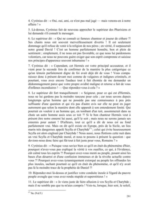 4. Cyrénius dit : « Oui, oui, ami, ce n'est pas mal jugé — mais venons-en à notre
affaire ! »
5. Là-dessus, Cyrénius fait de nouveau approcher le supérieur des Pharisiens et
lui demande s'il connaît le messager.
6. Le supérieur dit : « Qui ne connaît ce fameux chanteur et joueur de cithare ?!
Ses chants nous ont souvent merveilleusement divertis ! Il est seulement
dommage qu'il refuse de venir à la religion de nos pères ; en vérité, il surpasserait
notre grand David ! C'est un homme parfaitement honnête, bon et plein de
sentiment ; simplement, il ne nous est pas favorable, ce que nous lui pardonnons
volontiers, car nous ne pouvons guère exiger que son esprit comprenne et saisisse
nos principes d'apparence souvent inhumaine ! »
7. Cyrénius dit : « Cependant, cet Hermès est votre principal accusateur, et il
vient pour la seconde fois de confirmer de la manière la plus catégorique ce
qu'un témoin parfaitement digne de foi avait déjà dit de vous ! Vous compa-
raissez donc à présent devant moi comme de vulgaires et indignes criminels, et
pourtant, vous avez encore l'audace tout à fait éhontée de me demander un
dédommagement parce que votre propre avidité maligne et retorse a fait de vous
d'infâmes incendiaires ! — Que répondez-vous à cela ? »
8. Le supérieur dit fort tranquillement : « Seigneur, pour ce qui est d'Hermès,
nous ne lui gardons pas la moindre rancune pour cela ; car nous savons depuis
longtemps qu'un homme qui ne possède pas une connaissance à peu près
suffisante d'une question et qui n'a pas d'autre avis sur elle ne peut en juger
autrement que selon la manière dont elle apparaît à son entendement limité. Qui
pourrait en vouloir à un homme qui, en tombant d'un toit, assommerait dans sa
chute un autre homme assis sous ce toit ?! Si le bon chanteur Hermès veut à
présent être notre ennemi lui aussi, qu'il le soit ; mais nous ne serons jamais ses
ennemis pour autant ! D'ailleurs, tout ce qu'il a dit de nous est au fond
parfaitement vrai. Mais on dit qu'il existe en Europe, près de la Sicile, un lieu
marin très dangereux appelé Scylla et Charybde(*) ; celui qui évite heureusement
Scylla est alors englouti par Charybde ! Nous aussi, nous flottions cette nuit dans
un vrai Scylla et Charybde moral, et nous te posons à présent la question : que
devions-nous donc faire qui fût tout à fait juste pour vous, Romains ? »
9. Cyrénius dit : « Puisque vous saviez bien ce qu'il en était du phénomène d'hier,
pourquoi n'avez-vous pas expliqué la vérité à vos ouailles, ce qui, à l'évidence,
eût calmé tous les esprits ?! Pourquoi avez-vous menti au peuple, posant ainsi les
bases d'un désarroi et d'une confusion immenses et de la révolte actuelle contre
vous ?! Pourquoi avez-vous tyranniquement extorqué au peuple les offrandes les
plus inouïes, sachant pourtant ce qu'il en était du phénomène, et qu'il n'y avait
pas là la moindre trace de la prophétie de Daniel ?!
10. Répondez-moi là-dessus et justifiez votre conduite inouïe à l'égard du pauvre
peuple aveugle que vous avez rendu stupide et superstitieux ! »
11. Le supérieur dit : « Je viens juste de faire allusion à vos Scylla et Charybde ;
mais il ne semble pas que tu m'aies compris ! Vois-tu, lorsque, hier soir, le soleil,

(*)
      Sic. (N.d.T.)
                                                                                 281
 