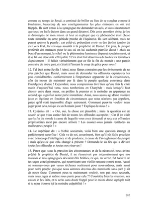 comme au temps de Josué, a continué de briller au lieu de se coucher comme à
l'ordinaire, beaucoup de nos coreligionnaires les plus éminents en ont été
frappés. Ils sont venus à la synagogue me demander un avis, et aussi m'annoncer
que tous les Juifs étaient dans un grand désarroi. Dès cette première visite, je les
ai détrompés de mon mieux et leur ai expliqué que ce phénomène était chose
toute naturelle en cette période proche de l'équinoxe. Ils s'en allèrent, mais ne
purent apaiser le peuple ; car celui-ci, prétendant avoir vu des étoiles tomber du
ciel vers l'est, les renvoya aussitôt à la prophétie de Daniel. De plus, le peuple
proférait des menaces pour le cas où on lui cacherait pareille chose ! Mais au
bout d'un moment, le soleil ou le phénomène lumineux disparut soudainement, et
il se fit une obscurité effroyable ! C'en était fait désormais de toutes les tentatives
d'apaisement ! Il fallait véritablement que ce fût la fin du monde ; une parole
contraire de notre part, et c'était à l'instant le coup de grâce pour nous !
12. Tel était notre Scylla ! Ainsi, nous fûmes contraints par les événements de ne
plus prêcher que Daniel, mais aussi de demander les offrandes expiatoires les
plus considérables, conformément à l'importance apparente de la circonstance,
afin du moins de maintenir par là dans le peuple quelque espérance dans
l'indulgence divine ! Cependant, nous comprenions fort bien qu'une fois le clair
matin d'aujourd'hui venu, nous tomberions en Charybde ; mais lorsqu'il faut
choisir entre deux maux, on préfère le premier et le moindre en apparence au
second, qui signifiait notre perte immédiate. Ainsi, nous avons agi d'une manière
juste et légitime en fonction de circonstances que nous n'avions pas appelées,
parce qu'il était impossible d'agir autrement. Comment peux-tu vouloir nous
juger pour cela, toi qui es un Romain juste ? Explique-le-nous ! »
13. Cyrénius dit : « Oui, oui, la chose est plausible ; mais la question est de
savoir ce que vous auriez fait de toutes les offrandes acceptées ! Car il est clair
que la fin du monde à cause de laquelle vous avez demandé et reçu ces offrandes
propitiatoires n'est pas encore arrivée ! Les eussiez-vous jamais restituées au
malheureux peuple ? »
14. Le supérieur dit : « Noble souverain, voilà bien une question étrange et
parfaitement superflue ! Cela va de soi, assurément, bien qu'il eût fallu procéder
avec beaucoup d'intelligence et de prudence, à cause de l'aveuglement du peuple
; mais qu'est-ce que cela change à présent ? Demande-le au feu qui a dévoré
toutes les offrandes et toutes nos réserves !
15. Parce que, sous la pression des circonstances et de la nécessité, nous avons
prêché la prophétie de Daniel, il ne s'ensuivait pas nécessairement que nos
maisons et nos synagogues devaient être brûlées, ce qui, en vérité, fut l'œuvre de
tes sages coreligionnaires, qui nourrissent une vieille rancune contre nous. Aussi
ne sommes-nous pas venus réclamer seulement pour nous-mêmes, mais aussi
pour notre peuple, puisque nous sommes devenus des mendiants sans qu'il y ait
de notre faute. Comment peux-tu maintenant vouloir, non pas nous secourir,
mais nous juger et même nous punir pour cela ?! Considère bien la situation, ses
causes et les faits, et tu seras sans doute frappé pour le moins d'une septuple nuit
si tu nous trouves ici la moindre culpabilité ! »


                                                                                   282
 