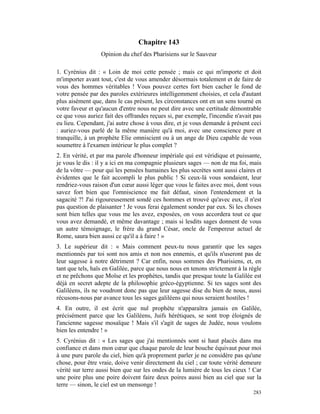 Chapitre 143
                  Opinion du chef des Pharisiens sur le Sauveur

1. Cyrénius dit : « Loin de moi cette pensée ; mais ce qui m'importe et doit
m'importer avant tout, c'est de vous amender désormais totalement et de faire de
vous des hommes véritables ! Vous pouvez certes fort bien cacher le fond de
votre pensée par des paroles extérieures intelligemment choisies, et cela d'autant
plus aisément que, dans le cas présent, les circonstances ont en un sens tourné en
votre faveur et qu'aucun d'entre nous ne peut dire avec une certitude démontrable
ce que vous auriez fait des offrandes reçues si, par exemple, l'incendie n'avait pas
eu lieu. Cependant, j'ai autre chose à vous dire, et je vous demande à présent ceci
: auriez-vous parlé de la même manière qu'à moi, avec une conscience pure et
tranquille, à un prophète Elie omniscient ou à un ange de Dieu capable de vous
soumettre à l'examen intérieur le plus complet ?
2. En vérité, et par ma parole d'honneur impériale qui est véridique et puissante,
je vous le dis : il y a ici en ma compagnie plusieurs sages — non de ma foi, mais
de la vôtre — pour qui les pensées humaines les plus secrètes sont aussi claires et
évidentes que le fait accompli le plus public ! Si ceux-là vous sondaient, leur
rendriez-vous raison d'un cœur aussi léger que vous le faites avec moi, dont vous
savez fort bien que l'omniscience me fait défaut, sinon l'entendement et la
sagacité ?! J'ai rigoureusement sondé ces hommes et trouvé qu'avec eux, il n'est
pas question de plaisanter ! Je vous ferai également sonder par eux. Si les choses
sont bien telles que vous me les avez, exposées, on vous accordera tout ce que
vous avez demandé, et même davantage ; mais si lesdits sages donnent de vous
un autre témoignage, le frère du grand César, oncle de l'empereur actuel de
Rome, saura bien aussi ce qu'il a à faire ! »
3. Le supérieur dit : « Mais comment peux-tu nous garantir que les sages
mentionnés par toi sont nos amis et non nos ennemis, et qu'ils n'useront pas de
leur sagesse à notre détriment ? Car enfin, nous sommes des Pharisiens, et, en
tant que tels, haïs en Galilée, parce que nous nous en tenons strictement à la règle
et ne prêchons que Moïse et les prophètes, tandis que presque toute la Galilée est
déjà en secret adepte de la philosophie gréco-égyptienne. Si tes sages sont des
Galiléens, ils ne voudront donc pas que leur sagesse dise du bien de nous, aussi
récusons-nous par avance tous les sages galiléens qui nous seraient hostiles !
4. En outre, il est écrit que nul prophète n'apparaîtra jamais en Galilée,
précisément parce que les Galiléens, Juifs hérétiques, se sont trop éloignés de
l'ancienne sagesse mosaïque ! Mais s'il s'agit de sages de Judée, nous voulons
bien les entendre ! »
5. Cyrénius dit : « Les sages que j'ai mentionnés sont si haut placés dans ma
confiance et dans mon cœur que chaque parole de leur bouche équivaut pour moi
à une pure parole du ciel, bien qu'à proprement parler je ne considère pas qu'une
chose, pour être vraie, doive venir directement du ciel ; car toute vérité demeure
vérité sur terre aussi bien que sur les ondes de la lumière de tous les cieux ! Car
une poire plus une poire doivent faire deux poires aussi bien au ciel que sur la
terre — sinon, le ciel est un mensonge !
                                                                                283
 