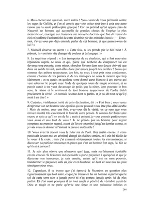 6. Mais encore une question, entre autres ! Vous venez de vous prémunir contre
les sages de Galilée, et j'en ai conclu que vous aviez peut-être à cela une autre
raison que la seule philosophie grecque ! Car on prétend qu'est apparu près de
Nazareth un homme qui accomplit de grandes choses de l'espèce la plus
merveilleuse, enseigne aux hommes une nouvelle doctrine que l'on dit venue du
ciel et confirme l'authenticité de cette doctrine par des miracles inouïs ! — Dites-
moi, n'avez-vous pas déjà entendu parler de cet homme, et que pensez-vous de
lui ? »
7. Malhaël observe en secret : « Cette fois, tu les prends par le bon bout ! À
présent, ils vont très vite changer de couleur et de langage ! »
8. Le supérieur répond : « Les tromperies de ce charlatan, qui a fort mauvaise
réputation auprès de nous et qui, parce que l'échelle du charpentier lui est
devenue trop pesante, aime mieux chercher fortune dans une douce oisiveté que
dans un solide travail, sont-elles donc parvenues jusqu'à tes oreilles ? Nous qui
sommes des prêtres respectueux des lois, tu veux à tout prix nous condamner,
comme chacune de tes paroles et de tes mimiques ne nous le montre que trop
clairement ; et tu aurais en quelque sorte donné carte blanche à cet escroc qui
veut suborner le peuple avec l'aide de quelques tours de magie orientale, et sa
parole aurait à tes yeux davantage de poids que la nôtre, dont pourtant le bon
sens, la raison et le sentiment de tout homme respectueux de l'ordre établi
proclament la vérité ! Je connais l'escroc dont tu parles, et je t'ai dit tout ce qu'il y
avait à en dire ! »
9. Cyrénius, visiblement irrité de cette déclaration, dit : « Fort bien ; vous venez
d'exprimer sur cet homme une opinion qui ne pouvait vous être plus défavorable
! Mais du moins, pour une fois, avez-vous dit la vérité, en ce sens que vous
m'avez montré très exactement le fond de votre pensée. Je connais fort bien votre
escroc et sais ce qu'il en est de lui ; mais à présent, je vous connais parfaitement
vous aussi et sais tout de vous ! Je ne prends pas un homme pour argent
comptant au premier regard, avant de l'avoir examiné jusqu'au dernier atome, et
je vais vous en donner à l'instant la preuve indéniable !
10. Vous avez là devant vous le futur roi du Pont. Hier matin encore, il com-
paraissait devant moi en criminel chargé de chaînes serrées, et il eût été facile de
le vouer à la croix ; mais j'ai examiné sérieusement toutes les circonstances, ai
découvert sa parfaite innocence et, parce que c'est un homme fort sage, l'ai fait ce
qu'il est à présent !
11. Je suis plus sévère que n'importe quel juge, mais parfaitement équitable
envers chacun. Si l'examen indispensable a porté préjudice à quelqu'un et que je
découvre son innocence, je sais ensuite, autant qu'il est en mon pouvoir,
transformer le préjudice subi en joie et en bonheur, ce dont ce nouveau roi peut
témoigner pour vous.
12. Cependant, il se trouve que j'ai éprouvé le Nazaréen en question plus
rigoureusement que tout autre, et que j'ai trouvé en lui un homme si parfait que le
sol de cette terre n'en a jamais porté ni n'en portera jamais après lui de plus
parfait. Et c'est aussi pourquoi il est tout empli et pénétré du véritable esprit de
Dieu et n'agit et ne parle qu'avec une force et une puissance infinies et
                                                                                     284
 