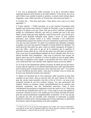 7. Car avec ta perspicacité, noble souverain, tu as dû te convaincre depuis
longtemps déjà que notre homme est un triple imbécile ! Si j'avais pu, moi ou un
autre d'entre nous, prendre la parole le premier, ce procès serait terminé depuis
longtemps ; aussi, noble souverain, ne l'écoute plus, mais laisse-moi parler ! »
8. Cyrénius dit : « Très bien, parle donc ! Nous allons voir ce que tu as à nous
apprendre ! »
9. L'autre reprend : « Noble souverain, en ce qui concerne l'accusation selon
laquelle nous serions nous-mêmes à l'origine de l'incendie, ce que le supérieur t'a
dit peut à la rigueur avoir une valeur, bien que je doive confesser ouvertement,
malgré les circonstances délicates, que nous ne sommes pas tout à fait aussi
blancs comme neige que notre supérieur a tenté de nous taire ; car c'est lui qui a
ordonné qu'on demande l'offrande totale. Quant à savoir s'il était vraiment
nécessaire, pour ramener l'ordre et le calme, d'arracher à nos malheureux
coreligionnaires jusqu'à leur chemise s'ils ne la remettaient aussitôt d'eux-mêmes,
c'est une tout autre question ! Et quant à la restitution des offrandes extorquées
au peuple, c'est aussi une question à laquelle il est bien difficile de répondre ! On
aurait peut-être bien prêté aux gens, contre un intérêt conséquent, de l'argent et
aussi des effets ; mais pour ce qui est de la restitution que le supérieur t'a
présentée comme allant de soi, c'eût été sans doute une autre paire de manches !
Nous avons tous été profondément indignés de devoir entendre notre âne de su-
périeur bavarder aussi étourdiment ; mais nous ne pouvions faire aucune ob-
jection, parce que seul le supérieur a le droit de parler un jour de grand sabbat.
Mais pour un plaidoyer aussi stupide, et qui pourrait fort nous valoir à tous la
croix, Satan peut bien venir chercher notre supérieur même un jour de sabbat !
10. Je le dis ici très franchement comme je le pense, de même que tous les autres.
Si notre idiot de supérieur a une affection particulière pour cette sorte d'élévation,
qu'il la subisse pour sa propre personne, assez mauvaise pour cela(*) ! Les larmes
ne nous étoufferont pas pour autant ; mais pour le moment, nous ne tenons pas
du tout à une distinction romaine aussi spéciale !
11. Quant à ce Nazaréen que tu viens seulement, noble souverain, de nous faire
connaître un peu mieux, nous ne pouvons bien sûr, pour l'amour de Yahvé et
pour des raisons toutes naturelles, rien dire ni PRO ni CONTRA ; car nous avons
seulement entendu de très loin certaines rumeurs. Les unes paraissaient fort
louables, d'autres au contraire, venant vraisemblablement de ses ennemis, plus
douteuses assurément, sans être franchement mauvaises. Ainsi, il aurait
véritablement fait purement et simplement revenir des morts à la vie ! Mais nous
n'avons fait que l'entendre dire sans le voir ; si l'on songe à ce que cela signifie de
ressusciter vraiment un mort, il me semble que l'on est bien excusable de douter,
pour des raisons parfaitement compréhensibles et naturelles ! Je ne veux pas par
là contester que cela soit possible, mais seulement en représenter la grande
difficulté et montrer qu'il y faut davantage que les forces physiques et spirituelles
d'un homme, même les plus parfaites et les plus complètes.

(*)
   Il s'agit ici de l'un de ces jeux de mots fréquents chez Lorber, mais souvent intraduisibles :
kreuzschlecht est une sorte de superlatif familier de schlecht (mauvais, méchant), mais signifie
aussi littéralement : « mauvais à être mis en croix » (Kreuz). (N.d.T.)
                                                                                             286
 