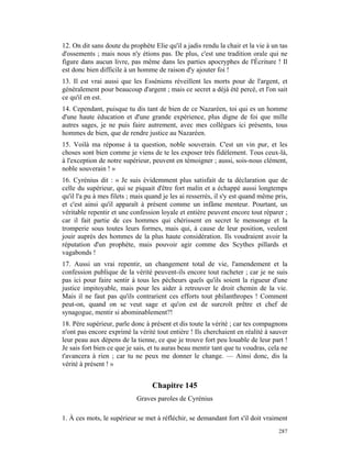12. On dit sans doute du prophète Elie qu'il a jadis rendu la chair et la vie à un tas
d'ossements ; mais nous n'y étions pas. De plus, c'est une tradition orale qui ne
figure dans aucun livre, pas même dans les parties apocryphes de l'Écriture ! Il
est donc bien difficile à un homme de raison d'y ajouter foi !
13. Il est vrai aussi que les Esséniens réveillent les morts pour de l'argent, et
généralement pour beaucoup d'argent ; mais ce secret a déjà été percé, et l'on sait
ce qu'il en est.
14. Cependant, puisque tu dis tant de bien de ce Nazaréen, toi qui es un homme
d'une haute éducation et d'une grande expérience, plus digne de foi que mille
autres sages, je ne puis faire autrement, avec mes collègues ici présents, tous
hommes de bien, que de rendre justice au Nazaréen.
15. Voilà ma réponse à ta question, noble souverain. C'est un vin pur, et les
choses sont bien comme je viens de te les exposer très fidèlement. Tous ceux-là,
à l'exception de notre supérieur, peuvent en témoigner ; aussi, sois-nous clément,
noble souverain ! »
16. Cyrénius dit : « Je suis évidemment plus satisfait de ta déclaration que de
celle du supérieur, qui se piquait d'être fort malin et a échappé aussi longtemps
qu'il l'a pu à mes filets ; mais quand je les ai resserrés, il s'y est quand même pris,
et c'est ainsi qu'il apparaît à présent comme un infâme menteur. Pourtant, un
véritable repentir et une confession loyale et entière peuvent encore tout réparer ;
car il fait partie de ces hommes qui chérissent en secret le mensonge et la
tromperie sous toutes leurs formes, mais qui, à cause de leur position, veulent
jouir auprès des hommes de la plus haute considération. Ils voudraient avoir la
réputation d'un prophète, mais pouvoir agir comme des Scythes pillards et
vagabonds !
17. Aussi un vrai repentir, un changement total de vie, l'amendement et la
confession publique de la vérité peuvent-ils encore tout racheter ; car je ne suis
pas ici pour faire sentir à tous les pécheurs quels qu'ils soient la rigueur d'une
justice impitoyable, mais pour les aider à retrouver le droit chemin de la vie.
Mais il ne faut pas qu'ils contrarient ces efforts tout philanthropes ! Comment
peut-on, quand on se veut sage et qu'on est de surcroît prêtre et chef de
synagogue, mentir si abominablement?!
18. Père supérieur, parle donc à présent et dis toute la vérité ; car tes compagnons
n'ont pas encore exprimé la vérité tout entière ! Ils cherchaient en réalité à sauver
leur peau aux dépens de la tienne, ce que je trouve fort peu louable de leur part !
Je sais fort bien ce que je sais, et tu auras beau mentir tant que tu voudras, cela ne
t'avancera à rien ; car tu ne peux me donner le change. — Ainsi donc, dis la
vérité à présent ! »


                                  Chapitre 145
                            Graves paroles de Cyrénius

1. À ces mots, le supérieur se met à réfléchir, se demandant fort s'il doit vraiment
                                                                                   287
 