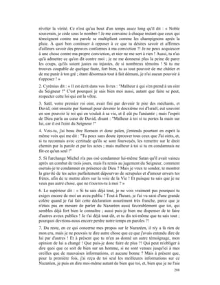 révéler la vérité. Ce n'est qu'au bout d'un temps assez long qu'il dit : « Noble
souverain, je cède sous le nombre ! Je me convainc à chaque instant que ceux qui
témoignent contre ma parole se multiplient comme les champignons après la
pluie. À quoi bon continuer à opposer à ce que tu désires savoir et affirmes
d'ailleurs savoir des preuves conformes à ma conviction ?! Je ne peux acquiescer
à une chose contre ma propre conviction, et nier ne me sert à rien ! Aussi, tu n'as
qu'à admettre ce qu'on dit contre moi ; je ne me donnerai plus la peine de parer
les coups, qu'ils soient justes ou injustes, de si nombreux témoins ! Si tu me
trouves coupable de quelque faute, fort bien, tu as tout pouvoir de me châtier et
de me punir à ton gré ; étant désormais tout à fait démuni, je n'ai aucun pouvoir à
t'opposer ! »
2. Cyrénius dit : « Il est écrit dans vos livres : "Malheur à qui s'en prend à un oint
du Seigneur !" C'est pourquoi je sais bien moi aussi, autant que faire se peut,
respecter cette loi qui est la vôtre.
3. Saül, votre premier roi oint, avait fini par devenir le pire des méchants, et
David, oint ensuite par Samuel pour devenir le deuxième roi d'Israël, eut souvent
en son pouvoir le roi qui en voulait à sa vie, et il eût pu l'anéantir ; mais l'esprit
de Dieu parla au cœur de David, disant : "Malheur à toi si tu portes la main sur
lui, car il est l'oint du Seigneur !"
4. Vois-tu, j'ai beau être Romain et donc païen, j'entends pourtant en esprit la
même voix qui me dit : "Tu peux sans doute éprouver tous ceux que J'ai oints, et,
si tu reconnais avec certitude qu'ils se sont fourvoyés, les remettre sur le droit
chemin par la parole et par les actes ; mais malheur à toi si tu en condamnais ne
fût-ce qu'un seul !"
5. Si l'archange Michel n'a pas osé condamner lui-même Satan qu'il avait vaincu
après un combat de trois jours, mais l'a remis au jugement du Seigneur, comment
oserais-je te condamner en présence de Dieu ? Mais je veux te sonder, te montrer
la gravité de tes actes parfaitement dépourvus de scrupules et d'amour envers tes
frères, afin de te mettre alors sur la voie de la Vie ! Et puisque tu sais que je ne
veux pas autre chose, que ne t'ouvres-tu à moi ? »
6. Le supérieur dit : « Si tu sais déjà tout, je ne vois vraiment pas pourquoi tu
exiges encore de moi un aveu public ! Tout à l'heure, je t'ai vu saisi d'une grande
colère quand je t'ai fait cette déclaration assurément très franche, parce que je
n'étais pas en mesure de parler du Nazaréen aussi favorablement que toi, qui
sembles déjà fort bien le connaître ; aussi puis-je bien me dispenser de te faire
d'autres aveux publics ! Je t'ai déjà tout dit, et tu dis toi-môme que tu sais tout ;
pourquoi devrions-nous encore perdre notre temps en paroles ?!
7. Du reste, en ce qui concerne mes propos sur le Nazaréen, il n'y a là rien de
mon cru, mais je ne pouvais te dire autre chose que ce que j'avais entendu dire de
lui par d'autres ! Et à présent que tu m'en as donné un autre témoignage, mon
opinion de lui a changé ! Que puis-je donc faire de plus ?! Qui peut m'obliger à
dire quoi que ce soit de bien sur un homme, si ne sont venues jusqu'ici à mes
oreilles que de mauvaises informations, et aucune bonne ? Mais à présent que,
pour la première fois, j'ai reçu de toi seul les meilleures informations sur ce
Nazaréen, je puis en dire moi-même autant de bien que toi, et, bien que je ne l'aie
                                                                                  288
 