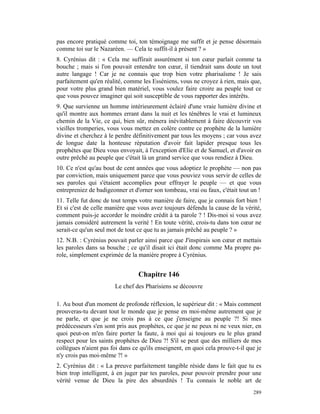 pas encore pratiqué comme toi, ton témoignage me suffit et je pense désormais
comme toi sur le Nazaréen. — Cela te suffit-il à présent ? »
8. Cyrénius dit : « Cela me suffirait assurément si ton cœur parlait comme ta
bouche ; mais si l'on pouvait entendre ton cœur, il tiendrait sans doute un tout
autre langage ! Car je ne connais que trop bien votre pharisaïsme ! Je sais
parfaitement qu'en réalité, comme les Esséniens, vous ne croyez à rien, mais que,
pour votre plus grand bien matériel, vous voulez faire croire au peuple tout ce
que vous pouvez imaginer qui soit susceptible de vous rapporter des intérêts.
9. Que survienne un homme intérieurement éclairé d'une vraie lumière divine et
qu'il montre aux hommes errant dans la nuit et les ténèbres le vrai et lumineux
chemin de la Vie, ce qui, bien sûr, mènera inévitablement à faire découvrir vos
vieilles tromperies, vous vous mettez en colère contre ce prophète de la lumière
divine et cherchez à le perdre définitivement par tous les moyens ; car vous avez
de longue date la honteuse réputation d'avoir fait lapider presque tous les
prophètes que Dieu vous envoyait, à l'exception d'Elie et de Samuel, et d'avoir en
outre prêché au peuple que c'était là un grand service que vous rendiez à Dieu.
10. Ce n'est qu'au bout de cent années que vous adoptiez le prophète — non pas
par conviction, mais uniquement parce que vous pouviez vous servir de celles de
ses paroles qui s'étaient accomplies pour effrayer le peuple — et que vous
entrepreniez de badigeonner et d'orner son tombeau, vrai ou faux, c'était tout un !
11. Telle fut donc de tout temps votre manière de faire, que je connais fort bien !
Et si c'est de celle manière que vous avez toujours défendu la cause de la vérité,
comment puis-je accorder le moindre crédit à ta parole ? ! Dis-moi si vous avez
jamais considéré autrement la verité ! En toute vérité, crois-tu dans ton cœur ne
serait-ce qu'un seul mot de tout ce que tu as jamais prêché au peuple ? »
12. N.B. : Cyrénius pouvait parler ainsi parce que J'inspirais son cœur et mettais
les paroles dans sa bouche ; ce qu'il disait ici était donc comme Ma propre pa-
role, simplement exprimée de la manière propre à Cyrénius.


                                 Chapitre 146
                        Le chef des Pharisiens se découvre

1. Au bout d'un moment de profonde réflexion, le supérieur dit : « Mais comment
prouveras-tu devant tout le monde que je pense en moi-même autrement que je
ne parle, et que je ne crois pas à ce que j'enseigne au peuple ?! Si mes
prédécesseurs s'en sont pris aux prophètes, ce que je ne peux ni ne veux nier, en
quoi peut-on m'en faire porter la faute, à moi qui ai toujours eu le plus grand
respect pour les saints prophètes de Dieu ?! S'il se peut que des milliers de mes
collègues n'aient pas foi dans ce qu'ils enseignent, en quoi cela prouve-t-il que je
n'y crois pas moi-même ?! »
2. Cyrénius dit : « La preuve parfaitement tangible réside dans le fait que tu es
bien trop intelligent, à en juger par tes paroles, pour pouvoir prendre pour une
vérité venue de Dieu la pire des absurdités ! Tu connais le noble art de
                                                                                289
 