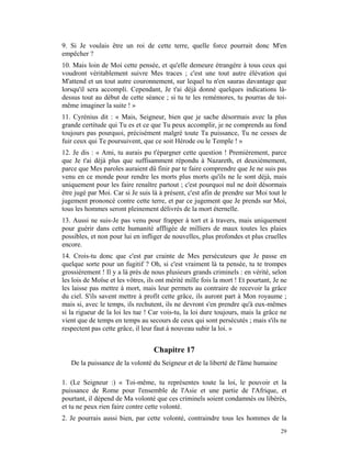 9. Si Je voulais être un roi de cette terre, quelle force pourrait donc M'en
empêcher ?
10. Mais loin de Moi cette pensée, et qu'elle demeure étrangère à tous ceux qui
voudront véritablement suivre Mes traces ; c'est une tout autre élévation qui
M'attend et un tout autre couronnement, sur lequel tu n'en sauras davantage que
lorsqu'il sera accompli. Cependant, Je t'ai déjà donné quelques indications là-
dessus tout au début de cette séance ; si tu te les remémores, tu pourras de toi-
même imaginer la suite ! »
11. Cyrénius dit : « Mais, Seigneur, bien que je sache désormais avec la plus
grande certitude qui Tu es et ce que Tu peux accomplir, je ne comprends au fond
toujours pas pourquoi, précisément malgré toute Ta puissance, Tu ne cesses de
fuir ceux qui Te poursuivent, que ce soit Hérode ou le Temple ! »
12. Je dis : « Ami, tu aurais pu t'épargner cette question ! Premièrement, parce
que Je t'ai déjà plus que suffisamment répondu à Nazareth, et deuxièmement,
parce que Mes paroles auraient dû finir par te faire comprendre que Je ne suis pas
venu en ce monde pour rendre les morts plus morts qu'ils ne le sont déjà, mais
uniquement pour les faire renaître partout ; c'est pourquoi nul ne doit désormais
être jugé par Moi. Car si Je suis là à présent, c'est afin de prendre sur Moi tout le
jugement prononcé contre cette terre, et par ce jugement que Je prends sur Moi,
tous les hommes seront pleinement délivrés de la mort éternelle.
13. Aussi ne suis-Je pas venu pour frapper à tort et à travers, mais uniquement
pour guérir dans cette humanité affligée de milliers de maux toutes les plaies
possibles, et non pour lui en infliger de nouvelles, plus profondes et plus cruelles
encore.
14. Crois-tu donc que c'est par crainte de Mes persécuteurs que Je passe en
quelque sorte pour un fugitif ? Oh, si c'est vraiment là ta pensée, tu te trompes
grossièrement ! Il y a là près de nous plusieurs grands criminels : en vérité, selon
les lois de Moïse et les vôtres, ils ont mérité mille fois la mort ! Et pourtant, Je ne
les laisse pas mettre à mort, mais leur permets au contraire de recevoir la grâce
du ciel. S'ils savent mettre à profit cette grâce, ils auront part à Mon royaume ;
mais si, avec le temps, ils rechutent, ils ne devront s'en prendre qu'à eux-mêmes
si la rigueur de la loi les tue ! Car vois-tu, la loi dure toujours, mais la grâce ne
vient que de temps en temps au secours de ceux qui sont persécutés ; mais s'ils ne
respectent pas cette grâce, il leur faut à nouveau subir la loi. »


                                   Chapitre 17
   De la puissance de la volonté du Seigneur et de la liberté de l'âme humaine

1. (Le Seigneur :) « Toi-même, tu représentes toute la loi, le pouvoir et la
puissance de Rome pour l'ensemble de l'Asie et une partie de l'Afrique, et
pourtant, il dépend de Ma volonté que ces criminels soient condamnés ou libérés,
et tu ne peux rien faire contre cette volonté.
2. Je pourrais aussi bien, par cette volonté, contraindre tous les hommes de la
                                                                                    29
 