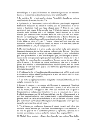 l'arithmétique, et tu peux difficilement me démentir si je dis que les mathéma-
ticiens ne prennent pas aisément une mouche pour un éléphant ! »
3. Le supérieur dit : « Mais quelle est donc l'absurdité à laquelle, en tant que
mathématicien, je ne saurais croire ?! »
4. Cyrénius dit : « En toi-même, crois-tu véritablement, par exemple, au pouvoir
fertilisateur miraculeux du fumier du Temple, qu'à ma connaissance tu as toi-
même si hautement loué sans faute chaque année ?! Crois-tu aux vertus
curatrices à tout propos de la nouvelle lune ?! Crois-tu vraiment que dans la
nouvelle arche d'alliance qui a été fabriquée, Yahvé demeure de la même
manière qu'il demeurait dans l'ancienne Arche de Moïse que vous avez mise à
l'écart il y a bien longtemps ? ! Crois-tu à l'identité entre la flamme de naphte qui
brûle sur votre arche et la merveilleusement sainte colonne de feu ou de nuée qui
éclaira Moïse au retour d'Egypte ?! Crois-tu vraiment qu'il soit plus utile à un
homme de sacrifier au Temple que d'aimer ses parents et de leur obéir, selon les
commandements de Dieu, en tout ce qui est bon ? !
5. Dis-moi franchement si tu crois à cela, ainsi qu'aux mille autres principes
également dépourvus de tout bon sens que renferme votre doctrine ! Car si tu y
crois vraiment toi-même — ce qui me paraît impossible —, tu es véritablement
plus bête qu'un chameau et peux faire n'importe quoi, sauf enseigner le peuple ;
mais si tu n'y crois pas et enseignes pourtant au malheureux peuple, par le feu et
par l'épée, les pires absurdités, auxquelles un homme comme toi, par ailleurs
plein de savoir et de science, ne pourra jamais croire, c'est que tu trompes le
peuple de la manière la plus méprisable et que, ne serait-ce que pour des raisons
politiques, il vaut bien mieux que tu sois emprisonné pour toujours plutôt que
d'enseigner au peuple !
6. C'est là que Scylla et Charybde ont évidemment raison de toi ! Et je suis prêt à
te décorer d'un insigne honorifique impérial si tu peux me trouver entre ces deux-
là un moyen terme qui t'excuse ! »
7. À ces mots, le supérieur commence à se gratter sérieusement l'oreille, car il ne
sait plus comment s'en tirer.
8. Hermès, le chanteur — ou, comme précédemment, le messager de Césarée de
Philippe —, dit à Cyrénius : « Noble souverain, à présent, il est pris et bien pris,
et il ne pourra plus s'échapper du filet ! Oh, c'est vraiment bien fait pour ce
féroce ennemi de tout ce qui est bon et vrai ! Si je ne le connaissais pas si bien, je
le plaindrais presque, car j'ai facilement pitié du pire des pécheurs quand je le
vois dans un grand embarras ; mais je pourrais voir ce gaillard brûler tout vif et y
prendre plaisir ! Ce n'est ni le moment ni le lieu de dire tout ce qui se raconte
plus ou moins en secret sur ce noble seigneur ; mais tu peux être assuré qu'il n'y a
pas en lui une seule fibre qui soit bonne !
9. Vos tribunaux en condamnent beaucoup à mourir en croix qui valent bien
mieux en tant qu'hommes que ce scélérat totalement dépourvu de scrupules ! Je
ne suis pas juge et n'ai à condamner personne ; cependant, j'éprouve en ce
moment une vraie joie à voir ce gaillard si bien pris dans un grand filet ! »
10. Mathaël dit en souriant : « Encore faut-il prendre bien garde qu'il ne déchire
                                                                                  290
 