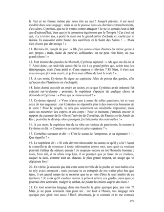 le filet et ne finisse même par nous rire au nez ! Jusqu'à présent, il est resté
modéré dans son langage ; mais si on le pousse dans ses derniers retranchements,
c'est alors, Cyrénius, que tu le verras contre-attaquer ! Je ne le connais tout à fait
que d'aujourd'hui, bien que je le connaisse également par le Temple ! Car c'est lui
qui, il y a trente ans, a porté la main sur le grand prêtre Zacharie et, caché par le
rideau, l'a assassiné entre l'autel des sacrifices et le Saint des Saints ! — Mais
n'en disons pas davantage ! »
11. Hermès dit, rempli de joie : « Oh, j'en connais bien d'autres du même genre à
son propos ; mais, faute de preuves suffisantes, on ne peut rien faire, ou pas
grand-chose ! »
12. Fort étonné des paroles de Mathaël, Cyrénius reprend : « Ah, que me dis-tu là
?! Ainsi donc, cet individu aurait ôté la vie à ce grand prêtre qui, selon tous les
témoignages, était d'une piété et d'une sagesse si élevées ? Eh bien, il n'est pas
mauvais que j'en sois averti, et je fais mon affaire de tout le reste ! »
13. À ces mots, Cyrénius fit signe au capitaine Jules de poster des gardes, afin
qu'aucun des Pharisiens ne s'échappât.
14. Jules donna aussitôt un ordre en secret, et ce que Cyrénius avait ordonné fut
exécuté sur-le-champ ; pourtant, le supérieur s'aperçut de quelque chose et
demanda à Cyrénius : « Pour qui ce mouvement ? »
15. Cyrénius répond : « Vous n'avez pas à poser de telles questions, toi et tous
ceux de ton engeance ; car Cyrénius ne répondra plus à des monstres humains de
ta sorte ! Pour le peuple, tu n'es pas seulement un misérable imposteur, mais
aussi un meurtrier des esprits et des corps ! Pour le moment, j'attends encore le
rapport du curateur de la ville et l'arrivée de Cornélius, de Faustus et de Jonah de
Kis ; peut-être te dirai-je alors pourquoi j'ai fait poster des sentinelles ! »
16. À ces mots, le supérieur tire de sa robe un rouleau de parchemin, le montre à
Cyrénius et dit : « Connais-tu ce cachet et cette signature ? »
17. Cornélius sursaute et dit : « C'est le sceau de l'empereur, et sa signature ! —
Que signifie ? »
19. Le supérieur dit : « Si cela devient nécessaire, tu sauras ce qu'il y a là ! Aussi
te conseille-je de renoncer à toute information contre moi, sans quoi ce rouleau
pourrait t'attirer de sérieux ennuis ! Je respecte encore en toi l'honnête homme ;
mais, bien sûr, si tu allais trop loin, il se pourrait que je fasse de ce rouleau,
auquel tu dois, comme tout un chacun, le plus grand respect, un usage qui te
déplairait fort !
20. En vérité, je n'aurais pas tiré cette arme terrible de la poche de mon habit si tu
ne m'y avais contraint ; mais puisque tu as entrepris de me traiter plus bas que
terre, il est grand temps de te montrer que tu es loin d'être le seul maître de ce
territoire ! Je crois qu'il vaudrait mieux à présent retirer ces gardes, sans quoi je
pourrais être contraint, malgré le sabbat, de poster les miens auprès des tiens !
21. Ce tout nouveau langage dans ma bouche te gêne quelque peu, pas vrai ?!
Mais je ne peux vraiment rien pour toi ; car tout à l'heure, ton langage m'a
quelque peu gêné moi aussi ! Bref, désormais, je te connais et tu me connais
                                                                                  291
 