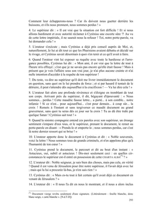 Comment leur échapperons-nous ? Car ils doivent nous guetter derrière les
buissons, et s'ils nous prennent, nous sommes perdus ! »
4. Le supérieur dit : « Il est vrai que la situation est fort difficile ! Et si nous
allions hardiment et avec autorité réclamer à Cyrénius une escorte sûre ?! Au vu
de cette lettre impériale, il ne saurait nous la refuser ! Toi, notre porte-parole, va
lui demander cela ! »
5. L'orateur s'exécute ; mais Cyrénius a déjà pris conseil auprès de Moi, et,
naturellement, Je lui ai dit tout ce que les Pharisiens avaient débattu et décidé sur
le rivage, et Cyrénius savait désormais à quoi s'en tenir et ce qu'il avait à faire.
6. Quand l'orateur vint lui exposer sa requête avec toute la hardiesse et l'arro-
gance possibles, Cyrénius lui dit : « Mon ami, il est vrai que la lettre de tout à
l'heure m'a effrayé ; c'est que je ne savais pas encore qu'elle était fausse ! Mais à
présent que je vois l'affaire sous son vrai jour, je n'ai plus aucune crainte et n'ai
nulle intention d'accéder à la requête de ton supérieur !
7. Du reste, va dire au supérieur qu'il doit me livrer immédiatement le document
en question, sans quoi on le lui prendra de force ; et si par hasard il tentait de le
détruire, il peut s'attendre dès aujourd'hui à la crucifixion ! — Va lui dire cela ! »
8. L'orateur fait alors une profonde révérence et s'éloigne en tremblant de tout
son corps. Arrivant près du supérieur, il dit, bégayant d'épouvanté : « Nous
sommes... perdus ! Cette maudite fausse lettre... a porté... à son comble... notre
infamie ! Si ce n'est... pour aujourd'hui... c'est pour demain... à coup sûr... la
croix ! Remets à l'instant et sans tergiverser ce maudit document au grand
gouverneur, sans quoi tu seras dès ce jour sur la croix ! Tu as dû être trahi par
quelque Satan ! Cyrénius sait tout ! »
9. Quand la sinistre compagnie entend ces paroles avec son supérieur, un étrange
sentiment s'empare d'eux tous, et le supérieur, prenant le document, le remet au
porte-parole en disant : « Prends-le et emporte-le ; nous sommes perdus, car c'est
là notre dernier ressort qui se brise ! »
10. L'orateur apporte donc le document à Cyrénius et dit : « Noble souverain,
voici la lettre ! Nous sommes tous de grands criminels, et n'en appelons plus qu'à
l'humanité de ton cœur ! »
11. Cyrénius prend le document, le parcourt et dit au bout d'un instant : «
Astucieux, oui, subtil et astucieux ! Dis-moi seulement ceci : en quelles cir-
constances le supérieur est-il entré en possession de cette CHARTA ALBA(*) ? »
12. L'orateur dit : Noble seigneur, je sais bien des choses, mais pas cela, en vérité
! Quand il est venu de Jérusalem pour être notre supérieur, il l'avait déjà avec lui
; mais qui la lui a procurée là-bas, je n'en sais rien ! »
13. Cyrénius dit : « Mais es-tu tout à fait certain qu'il avait déjà ce document en
venant de Jérusalem ? »
14. L'orateur dit : « Il nous l'a dit en nous le montrant, et il nous a alors inclus

(*)
   Document vierge revêtu seulement d'une signature. (Littéralement : feuille blanche, donc
blanc-seign, « carte blanche ». [N.d.T.D])
                                                                                        293
 