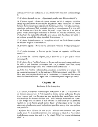 dans ce pouvoir. C'est tout ce que je sais, et nul d'entre nous n'en saura davantage
!»
15. Cyrénius demande encore : « Hormis cela, quelle sorte d'homme était-il?»
16. L'orateur répond : « Je ne sais rien de mauvais sur lui ; il a toujours exercé sa
charge rigoureusement et selon l'esprit du judaïsme. Qu'il ait souvent fait rentrer
l'argent d'une manière pas précisément charitable, c'est du reste chose connue ;
mais je ne sache pas qu'il ait jamais été trop dur envers quiconque. Il se peut qu'il
ait sur la conscience bien des choses du passé, ce que, bien sûr, il ne nous a
jamais révélé ; mais depuis son entrée en fonction ici, nous ne savons rien, si ce
n'est qu'hier, il a réclamé les offrandes avec un peu trop d'insistance en vérité. Il
est vrai que le peuple lui-même s'y prêtait de son mieux ! »
17. Cyrénius demande encore : « Le supérieur n'a-t-il pas fait à d'autres reprises
un mauvais usage de ce document ? »
18. L'orateur répond : « Nous n'avons jamais rien remarqué de tel jusqu'à ce jour.
»
19. Cyrénius demande : « Tout ce que tu viens de me rapporter est-il la pure
vérité ? »
20. L'orateur dit : « Noble seigneur, que je meure s'il y a là quoi que ce soit de
mensonger ! »
21. Cyrénius dit : « Fort bien ! Ainsi, va dire au supérieur que je veux maintenant
lui parler et qu'il doit donc venir devant moi ; car je voudrais voir s'il est encore
possible de faire quelque chose pour votre bien dans cette affaire ! »
22. Cette fois, l'orateur va transmettre ces paroles au supérieur avec un peu plus
de courage et moins de fièvre. Le supérieur réfléchit un moment, puis il dit : « Eh
bien, nous n'avons guère le choix en la circonstance — il nous faut faire contre
mauvaise fortune bon cœur ! Après tout, il vaut mieux perdre un peu que tout ! »


                                  Chapitre 148
                          Profession de foi du supérieur

1. Là-dessus, le supérieur se rend auprès de Cyrénius et dit : « Tu as devant toi
un homme sans pouvoir. Il s'est imaginé un temps, en tant qu'homme de cette
terre, pouvoir jouir pour lui-même de tous les droits dont usent d'autres qui ne
sont aussi que des hommes de cette terre ; mais, bien que mathématicien expert,
il s'est trompé dans ses calculs, et il en est venu à la conviction que les grands ne
veulent pas avoir d'autres grands auprès d'eux ! C'est pourquoi je ne veux être
désormais qu'un humble parmi les humbles ; peut-être serai-je ainsi plus agréable
aux grands ! »
2. Cyrénius dit : « Tu feras fort bien en cela ! Mais dis-moi seulement ceci : pour
quelle raison t'es-tu donné devant moi pour autre que tu n'étais ? Je t'ai pourtant
tendu la main comme à un ami, et tu l'as refusée ! Quel but poursuivais-tu donc
ainsi ? »
                                                                                 294
 