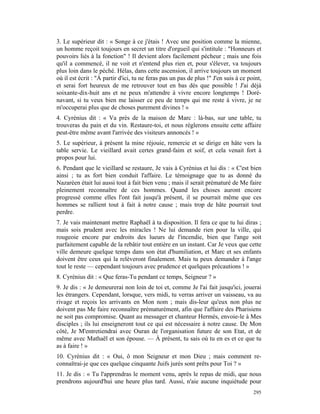 3. Le supérieur dit : « Songe à ce j'étais ! Avec une position comme la mienne,
un homme reçoit toujours en secret un titre d'orgueil qui s'intitule : "Honneurs et
pouvoirs liés à la fonction" ! Il devient alors facilement pécheur ; mais une fois
qu'il a commencé, il ne voit et n'entend plus rien et, pour s'élever, va toujours
plus loin dans le péché. Hélas, dans cette ascension, il arrive toujours un moment
où il est écrit : "À partir d'ici, tu ne feras pas un pas de plus !" J'en suis à ce point,
et serai fort heureux de me retrouver tout en bas dès que possible ! J'ai déjà
soixante-dix-huit ans et ne peux m'attendre à vivre encore longtemps ! Doré-
navant, si tu veux bien me laisser ce peu de temps qui me reste à vivre, je ne
m'occuperai plus que de choses purement divines ! »
4. Cyrénius dit : « Va près de la maison de Marc : là-bas, sur une table, tu
trouveras du pain et du vin. Restaure-toi, et nous réglerons ensuite cette affaire
peut-être même avant l'arrivée des visiteurs annoncés ! »
5. Le supérieur, à présent la mine réjouie, remercie et se dirige en hâte vers la
table servie. Le vieillard avait certes grand-faim et soif, et cela venait fort à
propos pour lui.
6. Pendant que le vieillard se restaure, Je vais à Cyrénius et lui dis : « C'est bien
ainsi ; tu as fort bien conduit l'affaire. Le témoignage que tu as donné du
Nazaréen était lui aussi tout à fait bien venu ; mais il serait prématuré de Me faire
pleinement reconnaître de ces hommes. Quand les choses auront encore
progressé comme elles l'ont fait jusqu'à présent, il se pourrait même que ces
hommes se rallient tout à fait à notre cause ; mais trop de hâte pourrait tout
perdre.
7. Je vais maintenant mettre Raphaël à ta disposition. Il fera ce que tu lui diras ;
mais sois prudent avec les miracles ! Ne lui demande rien pour la ville, qui
rougeoie encore par endroits des lueurs de l'incendie, bien que l'ange soit
parfaitement capable de la rebâtir tout entière en un instant. Car Je veux que cette
ville demeure quelque temps dans son état d'humiliation, et Marc et ses enfants
doivent être ceux qui la relèveront finalement. Mais tu peux demander à l'ange
tout le reste — cependant toujours avec prudence et quelques précautions ! »
8. Cyrénius dit : « Que feras-Tu pendant ce temps, Seigneur ? »
9. Je dis : « Je demeurerai non loin de toi et, comme Je l'ai fait jusqu'ici, jouerai
les étrangers. Cependant, lorsque, vers midi, tu verras arriver un vaisseau, va au
rivage et reçois les arrivants en Mon nom ; mais dis-leur qu'eux non plus ne
doivent pas Me faire reconnaître prématurément, afin que l'affaire des Pharisiens
ne soit pas compromise. Quant au messager et chanteur Hermès, envoie-le à Mes
disciples ; ils lui enseigneront tout ce qui est nécessaire à notre cause. De Mon
côté, Je M'entretiendrai avec Ouran de l'organisation future de son Etat, et de
même avec Mathaël et son épouse. — À présent, tu sais où tu en es et ce que tu
as à faire ! »
10. Cyrénius dit : « Oui, ô mon Seigneur et mon Dieu ; mais comment re-
connaîtrai-je que ces quelque cinquante Juifs jurés sont prêts pour Toi ? »
11. Je dis : « Tu l'apprendras le moment venu, après le repas de midi, que nous
prendrons aujourd'hui une heure plus tard. Aussi, n'aie aucune inquiétude pour
                                                                                      295
 