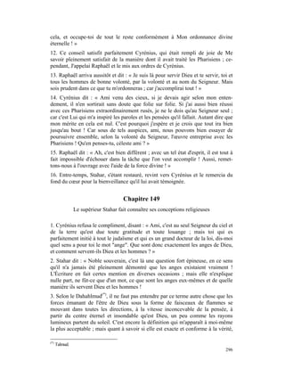 cela, et occupe-toi de tout le reste conformément à Mon ordonnance divine
éternelle ! »
12. Ce conseil satisfit parfaitement Cyrénius, qui était rempli de joie de Me
savoir pleinement satisfait de la manière dont il avait traité les Pharisiens ; ce-
pendant, J'appelai Raphaël et le mis aux ordres de Cyrénius.
13. Raphaël arriva aussitôt et dit : « Je suis là pour servir Dieu et te servir, toi et
tous les hommes de bonne volonté, par la volonté et au nom du Seigneur. Mais
sois prudent dans ce que tu m'ordonneras ; car j'accomplirai tout ! »
14. Cyrénius dit : « Ami venu des cieux, si je devais agir selon mon enten-
dement, il n'en sortirait sans doute que folie sur folie. Si j'ai aussi bien réussi
avec ces Pharisiens extraordinairement rusés, je ne le dois qu'au Seigneur seul ;
car c'est Lui qui m'a inspiré les paroles et les pensées qu'il fallait. Autant dire que
mon mérite en cela est nul. C'est pourquoi j'espère et je crois que tout ira bien
jusqu'au bout ! Car sous de tels auspices, ami, nous pouvons bien essayer de
poursuivre ensemble, selon la volonté du Seigneur, l'œuvre entreprise avec les
Pharisiens ! Qu'en penses-tu, céleste ami ? »
15. Raphaël dit : « Ah, c'est bien différent ; avec un tel état d'esprit, il est tout à
fait impossible d'échouer dans la tâche que l'on veut accomplir ! Aussi, remet-
tons-nous à l'ouvrage avec l'aide de la force divine ! »
16. Entre-temps, Stahar, s'étant restauré, revint vers Cyrénius et le remercia du
fond du cœur pour la bienveillance qu'il lui avait témoignée.


                                      Chapitre 149
                Le supérieur Stahar fait connaître ses conceptions religieuses

1. Cyrénius refusa le compliment, disant : « Ami, c'est au seul Seigneur du ciel et
de la terre qu'est due toute gratitude et toute louange ; mais toi qui es
parfaitement initié à tout le judaïsme et qui es un grand docteur de la loi, dis-moi
quel sens a pour toi le mot "ange". Que sont donc exactement les anges de Dieu,
et comment servent-ils Dieu et les hommes ? »
2. Stahar dit : « Noble souverain, c'est là une question fort épineuse, en ce sens
qu'il n'a jamais été pleinement démontré que les anges existaient vraiment !
L'Écriture en fait certes mention en diverses occasions ; mais elle n'explique
nulle part, ne fût-ce que d'un mot, ce que sont les anges eux-mêmes et de quelle
manière ils servent Dieu et les hommes !
3. Selon le Dahahlmud(*), il ne faut pas entendre par ce terme autre chose que les
forces émanant de l'être de Dieu sous la forme de faisceaux de flammes se
mouvant dans toutes les directions, à la vitesse inconcevable de la pensée, à
partir du centre éternel et insondable qu'est Dieu, un peu comme les rayons
lumineux partent du soleil. C'est encore la définition qui m'apparaît à moi-même
la plus acceptable ; mais quant à savoir si elle est exacte et conforme à la vérité,

(*)
      Talmud.
                                                                                   296
 