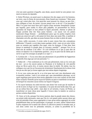 c'est une autre question à laquelle, sans doute, aucun mortel ne sera jamais vrai-
ment en mesure de répondre.
4. Selon l'Écriture, on aurait aussi vu plusieurs fois des anges servir les hommes,
sur terre, sous la forme de jouvenceaux d'une beauté peu commune ! Mais pour
ceux qui voient plus loin, c'est peut-être aussi pousser les choses un peu loin ;
mes collègues et moi, du moins, n'avons jamais rien vu de tel ! C'est possible !
Mais il se peut tout aussi bien qu'il s'agisse d'une ancienne formulation lyrique
par laquelle, pour rendre la chose plus palpable, on personnifiait les forces
agissantes de l'esprit en leur prêtant la figure puissante, charnue et pleine de
fougue juvénile d'un très beau jeune homme ; car aucun vers n'a jamais
mentionné d'ange féminin — probablement parce que les poètes inspirés n'ont
jamais pu concevoir qu'il y eût autant de force dans une jeune fille, si parfaite et
charmante soit-elle, que dans un jeune homme bien en chair et plein de santé.
5. Ainsi, noble souverain, il existe selon la pure raison bien des conceptions
différentes ! Il paraît y avoir dans toutes quelque vérité ; mais où est cette vérité,
nous ne sommes pas capables d'en juger, nous les hommes. Il faut donc bien
laisser et maintenir le peuple dans sa croyance sensible(*), puisque l'on n'a au
fond rien de meilleur à lui offrir ! Et c'est d'ailleurs là ce que je puis dire de
mieux en réponse à ta si importante question ; car je ne puis tout de même pas te
servir ce que l'on enseigne au peuple à ce sujet ! »
6. Cyrénius dit : « Tu ne crois donc pas pleinement à la possibilité de l'apparition
corporelle d'un ange qui soit une personne ? »
7. Stahar dit : « Non seulement je n'y crois pas pleinement, mais je n'y crois pas
du tout : car je n'ai encore jamais eu l'honneur et le bonheur de voir pareille
chose ne fût-ce qu'en rêve, et moins encore dans la réalité. De même, tous les
collègues avec qui j'ai eu l'occasion de m'entretenir franchement de la chose n'ont
rien pu me dire que je n'eusse appris par moi-même depuis longtemps.
8. Je ne veux certes pas par là, si ce n'est pour moi seul, nier absolument cette
éventualité extrême ; mais il est certain que, sans intermédiaire physique, un tel
esprit angélique peut encore bien moins apparaître à nos sens comme un être doté
d'une existence formelle qu'un rayon de lumière ne peut se manifester en tant que
tel lorsqu'il ne rencontre aucun milieu sur lequel il réagisse.
9. Un rayon lumineux du soleil traverse sans doute l'air avant que de toucher le
sol de la terre et d'agir sur lui. Cependant, il ne peut devenir herbe dans l'air, qui
est un milieu bien trop subtil ; mais dans le sol terrestre, il peut, tel Protée, se
transformer en toute chose pour laquelle il trouve dans la matière ne serait-ce
qu'une certaine disposition.
10. Ainsi, je le dis, puisque l'on trouve partout, dans la grande nature des choses,
un certain ordre nécessaire, mais que l'on n'y voit jamais naître aucune chose qui
n'ait été précédée d'une cause appropriée et sans qu'un milieu approprié ait existé
préalablement dans un but quelconque, et puisque, en outre, même l'observation
la plus soigneuse de la nature des choses n'y découvre jamais le moindre saut, je
suis donc contre tous les prétendus miracles, et contre la possibilité de la

(*)
      C'est-à-dire sa croyance à la matérialité des anges. (N.d.T.)
                                                                                  297
 