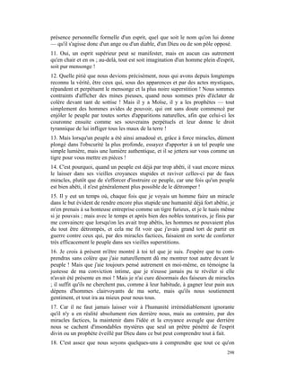 présence personnelle formelle d'un esprit, quel que soit le nom qu'on lui donne
— qu'il s'agisse donc d'un ange ou d'un diable, d'un Dieu ou de son pôle opposé.
11. Oui, un esprit supérieur peut se manifester, mais en aucun cas autrement
qu'en chair et en os ; au-delà, tout est soit imagination d'un homme plein d'esprit,
soit pur mensonge !
12. Quelle pitié que nous devions précisément, nous qui avons depuis longtemps
reconnu la vérité, être ceux qui, sous des apparences et par des actes mystiques,
répandent et perpétuent le mensonge et la plus noire superstition ! Nous sommes
contraints d'afficher des mines pieuses, quand nous sommes près d'éclater de
colère devant tant de sottise ! Mais il y a Moïse, il y a les prophètes — tout
simplement des hommes avides de pouvoir, qui ont sans doute commencé par
enjôler le peuple par toutes sortes d'apparitions naturelles, afin que celui-ci les
couronne ensuite comme ses souverains perpétuels et leur donne le droit
tyrannique de lui infliger tous les maux de la terre !
13. Mais lorsqu'un peuple a été ainsi amadoué et, grâce à force miracles, dûment
plongé dans l'obscurité la plus profonde, essayez d'apporter à un tel peuple une
simple lumière, mais une lumière authentique, et il se jettera sur vous comme un
tigre pour vous mettre en pièces !
14. C'est pourquoi, quand un peuple est déjà par trop abêti, il vaut encore mieux
le laisser dans ses vieilles croyances stupides et raviver celles-ci par de faux
miracles, plutôt que de s'efforcer d'instruire ce peuple, car une fois qu'un peuple
est bien abêti, il n'est généralement plus possible de le détromper !
15. Il y eut un temps où, chaque fois que je voyais un homme faire un miracle
dans le but évident de rendre encore plus stupide une humanité déjà fort abêtie, je
m'en prenais à sa honteuse entreprise comme un tigre furieux, et je le tuais même
si je pouvais ; mais avec le temps et après bien des nobles tentatives, je finis par
me convaincre que lorsqu'on les avait trop abêtis, les hommes ne pouvaient plus
du tout être détrompés, et cela me fit voir que j'avais grand tort de partir en
guerre contre ceux qui, par des miracles factices, faisaient en sorte de conforter
très efficacement le peuple dans ses vieilles superstitions.
16. Je crois à présent m'être montré à toi tel que je suis. J'espère que tu com-
prendras sans colère que j'aie naturellement dû me montrer tout autre devant le
peuple ! Mais que j'aie toujours pensé autrement en moi-même, en témoigne la
justesse de ma conviction intime, que je n'eusse jamais pu te révéler si elle
n'avait été présente en moi ! Mais je n'ai cure désormais des faiseurs de miracles
; il suffit qu'ils ne cherchent pas, comme à leur habitude, à gagner leur pain aux
dépens d'hommes clairvoyants de ma sorte, mais qu'ils nous soutiennent
gentiment, et tout ira au mieux pour nous tous.
17. Car il ne faut jamais laisser voir à l'humanité irrémédiablement ignorante
qu'il n'y a en réalité absolument rien derrière nous, mais au contraire, par des
miracles factices, la maintenir dans l'idée et la croyance aveugle que derrière
nous se cachent d'insondables mystères que seul un prêtre pénétré de l'esprit
divin ou un prophète éveillé par Dieu dans ce but peut comprendre tout à fait.
18. C'est assez que nous soyons quelques-uns à comprendre que tout ce qu'on
                                                                                298
 