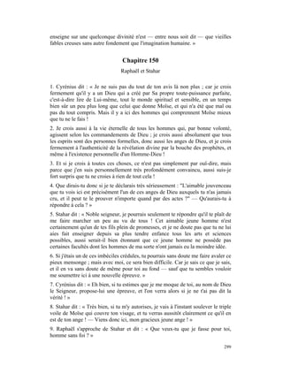 enseigne sur une quelconque divinité n'est — entre nous soit dit — que vieilles
fables creuses sans autre fondement que l'imagination humaine. »


                                   Chapitre 150
                                  Raphaël et Stahar

1. Cyrénius dit : « Je ne suis pas du tout de ton avis là non plus ; car je crois
fermement qu'il y a un Dieu qui a créé par Sa propre toute-puissance parfaite,
c'est-à-dire lire de Lui-même, tout le monde spirituel et sensible, en un temps
bien sûr un peu plus long que celui que donne Moïse, et qui n'a été que mal ou
pas du tout compris. Mais il y a ici des hommes qui comprennent Moïse mieux
que tu ne le fais !
2. Je crois aussi à la vie éternelle de tous les hommes qui, par bonne volonté,
agissent selon les commandements de Dieu ; je crois aussi absolument que tous
les esprits sont des personnes formelles, donc aussi les anges de Dieu, et je crois
fermement à l'authenticité de la révélation divine par la bouche des prophètes, et
même à l'existence personnelle d'un Homme-Dieu !
3. Et si je crois à toutes ces choses, ce n'est pas simplement par ouï-dire, mais
parce que j'en suis personnellement très profondément convaincu, aussi suis-je
fort surpris que tu ne croies à rien de tout cela !
4. Que dirais-tu donc si je te déclarais très sérieusement : "L'aimable jouvenceau
que tu vois ici est précisément l'un de ces anges de Dieu auxquels tu n'as jamais
cru, et il peut te le prouver n'importe quand par des actes ?" — Qu'aurais-tu à
répondre à cela ? »
5. Stahar dit : « Noble seigneur, je pourrais seulement te répondre qu'il te plaît de
me faire marcher un peu au vu de tous ! Cet aimable jeune homme n'est
certainement qu'un de tes fils plein de promesses, et je ne doute pas que tu ne lui
aies fait enseigner depuis sa plus tendre enfance tous les arts et sciences
possibles, aussi serait-il bien étonnant que ce jeune homme ne possède pas
certaines facultés dont les hommes de ma sorte n'ont jamais eu la moindre idée.
6. Si j'étais un de ces imbéciles crédules, tu pourrais sans doute me faire avaler ce
pieux mensonge ; mais avec moi, ce sera bien difficile. Car je sais ce que je sais,
et il en va sans doute de même pour toi au fond — sauf que tu sembles vouloir
me soumettre ici à une nouvelle épreuve. »
7. Cyrénius dit : « Eh bien, si tu estimes que je me moque de toi, au nom de Dieu
le Seigneur, propose-lui une épreuve, et l'on verra alors si je ne t'ai pas dit la
vérité ! »
8. Stahar dit : « Très bien, si tu m'y autorises, je vais à l'instant soulever le triple
voile de Moïse qui couvre ton visage, et tu verras aussitôt clairement ce qu'il en
est de ton ange ! — Viens donc ici, mon gracieux jeune ange ! »
9. Raphaël s'approche de Stahar et dit : « Que veux-tu que je fasse pour toi,
homme sans foi ? »

                                                                                    299
 