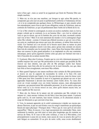 terre à bien agir ; mais ce serait là un jugement qui ferait de l'homme libre une
simple machine.
3. Mais toi, tu n'es pas une machine, car lorsque tu agis selon Ma parole, tu
comprends que cela seul est juste et parfaitement conforme à l'ordonnance divine
; et si tu ne comprends pas quelque chose, tu M'interroges et agis ensuite selon
ton entendement, aussi n'est-ce pas là une obligation venue de l'extérieur, mais au
contraire de l'intérieur, ce qui est parfaitement dans l'ordre de la liberté de la vie.
4. Car si Ma volonté te contraignait, tu serais un esclave enchaîné, mais si c'est ta
propre volonté qui te contraint, tu es un homme libre ; car c'est ta volonté qui
veut ce que ta raison, qui est la lumière des yeux de ton âme, reconnaît comme
seul vrai et bon ! Mais il en irait autrement du monde si Je le contraignais d'agir
selon Ma volonté ; comme il n'aurait pas d'abord reconnu ce qui est vrai et bon,
ses actes ne vaudraient pas mieux que ceux des animaux, et même bien moins en
vérité. Car l'animal est à un niveau où le besoin ancré dans sa nature ne peut
infliger d'autre préjudice moral à son âme, parce qu'une âme animale est encore
bien loin de connaître une loi morale libre ; mais l'âme d'un homme libre subirait
dans son essence le plus grand préjudice si on implantait en elle une contrainte
mécanique, parce qu'un jugement comme celui qui pèse sur l'animal irait tout à
fait à l'encontre de sa nature morale libre.
5. À présent, Mon cher Cyrénius, J'espère que tu vois très clairement pourquoi Je
semble toujours fuir ceux qui Me persécutent et évite autant que possible de Me
trouver sur leur chemin, non pas afin de Me protéger contre leur fureur
impuissante, mais bien afin de les préserver de la mort éternelle, eux qui, dans
leur folie et leur aveuglement, sont aussi Mes enfants.
6. Mais quand J'aperçois une nature meilleure chez certains de Mes persécuteurs
et trouve en eux la capacité de reconnaître la vérité et le bien s'ils sont
suffisamment éclairés par l'esprit, Je ne fuis pas devant eux, mais les laisse venir
à Moi pour leur faire connaître la nuit et le jugement qui pèsent sur eux et leur
apprendre finalement à devenir des hommes selon l'ordre divin. Tu viens d'en
avoir un vivant exemple avec ces trente hommes jeunes, mais physiquement
vigoureux, qui poursuivaient Ma redoutable personne. Je ne les aurais certes pas
laissé venir ici si Je n'avais trouvé en eux, alors qu'ils étaient encore loin, un
cœur capable de Me recevoir.
7. Bien sûr, les forces de la nature ont été contraintes par Ma volonté à les
amener ici ; mais aucune violence n'a été faite à leur âme pour autant. À présent
qu'ils sont ici, ils sont instruits, leur raison s'éclaire, et ils choisiront ensuite à
coup sûr librement ce qui convient à leur âme.
8. Vois, le moment approche où le soleil commencera à darder ses rayons par-
dessus l'horizon, et pas un seul d'entre vous n'a songé à manifester un quelconque
besoin de repos physique ! Pourquoi donc ? Parce que Je veux qu'il en soit ainsi
aujourd'hui ! Mais, là encore, il ne s'agit aucunement de contraindre l'âme, mais
seulement la matière, qui doit ainsi se tenir plus longtemps que de coutume au
service de l'âme. Si Je vous ai fait cette violence, à vous et à Moi-même, c'est
principalement à cause de ces trente, mais aucun de vous ne pourra dire qu'il se
sent fatigué ou somnolent. Et au prix de notre veille, nous avons doublement
                                                                                    30
 