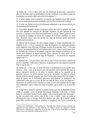 10. Stahar dit : « Il y a dans cette mer une multitude de poissons ; pourrais-tu
aller me chercher dans ses profondeurs l'un des meilleurs, et en même temps me
le présenter sur un plat, déjà cuit et très bien préparé ? »
11. À peine Stahar avait-il prononcé ces paroles que Raphaël tenait déjà devant
lui sur un grand plat le poisson demandé, qu'il l'invitait maintenant à manger.
12. À cette vue, Stahar se trouva terriblement embarrassé et ne sut que dire de cet
incompréhensible événement.
13. Cependant, Raphaël invitait Cyrénius à goûter lui aussi le poisson, qui était
fort bien apprêté. Le poisson fut découpé. Cyrénius en prit aussitôt un bon
morceau, le mangea et en loua particulièrement la saveur. Stahar goûta lui aussi
un morceau, le mangea et trouva les louanges de Cyrénius justifiées, et, pour
finir, plusieurs autres convives prirent une part du poisson, qu'ils trouvèrent
extrêmement savoureux.
14. Quand tout le poisson fut ainsi mangé, Stahar se tourna humblement vers
Raphaël et dit : « Es-tu vraiment un ange du Seigneur, ou seulement quelque
jeune magicien venu d'Europe, d'Afrique ou bien de la grande Asie(*) ? Cet acte
est certes incompréhensible et merveilleusement inouï ; mais il existe aussi chez
les hommes des charmes et de grands magiciens par lesquels un profane en ces
choses peut aisément se laisser prendre. Aussi, dis-moi en toute vérité s'il est
vraiment possible que tu sois un ange du Seigneur — ou serais-tu un magicien
malgré tout ?! »
15. Raphaël dit : « À quoi bon te dire oui ou non ?! Celui qui doute a besoin de
preuves tangibles ! Mets-moi à l'épreuve, et décide par là si un magicien pourrait
faire ce que je fais ! »
16. Stahar dit : « Oui, oui, ce serait fort bien si seulement je savais quelle autre
épreuve... hum... non, je ne trouve rien, très gracieux jeune homme, par quoi je
puisse t'éprouver encore, et de plus, la manière dont tu t'es acquitté de la
première épreuve, en vérité ridicule, que je t'ai demandée, est déjà si extraor-
dinaire qu'on ne saurait imaginer une chose encore plus impossible à accomplir !
Mais ta figure est si infiniment gracieuse qu'à présent, je préférerais vé-
ritablement croire que tu es tout de bon un ange de Dieu, et non un magicien !
Seulement, tu sembles avoir vraiment un corps, et cela n'est pourtant pas le signe
d'un authentique esprit. Laisse-moi donc te toucher, que je sente si tu as aussi des
os ! »
17. L'ange laisse Stahar le toucher, et Stahar trouve que tout en Raphaël est bien
solide et compact ; avec un grand haussement d'épaules, il dit alors : « Hum,
hum, il y a là partout la chair la plus dodue ; cela ne paraît guère être d'un esprit !
Le fait accompli, non, contre cela, il n'y a rien à redire ; mais ce corps si
extrêmement beau et charnu, bien plus opulent que celui de n'importe quelle
jeune fille, ces bras merveilleux, si fermes et compacts, non, il n'y a pourtant là

(*)
   Hinterasien, littéralement « Asie postérieure », la grande Asie (l'Inde et les pays au-delà), par
opposition à l'Asie antérieure ou Asie Mineure. Au chapitre suivant, les magiciens viennent
d'Hinterindien, littéralement : Indochine, ici en fait tout ce qui se trouve entre l'Inde et la Chine
(donc, en gros, du Cachemire à la Birmanie). (N.d.T.)
                                                                                                 300
 