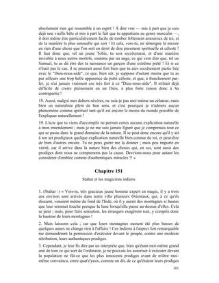absolument rien qui ressemble à un esprit ! À dire vrai — mis à part que je suis
déjà une vieille bête et mis à part le fait que tu appartiens au genre masculin —,
il doit même être particulièrement facile de tomber follement amoureux de toi, et
de la manière la plus sensuelle qui soit ! Et cela, vois-tu, ne témoigne là encore
en rien d'une chose que l'on soit en droit de dire purement spirituelle et céleste !
Il faut donc que, tel un jeune Tobie, tu sois secrètement, et d'une manière
invisible à nous autres mortels, soutenu par un ange, ce qui veut dire que, tel un
Samuel, tu as dû être dès ta naissance un garçon d'une extrême piété ! Et si ce
n'était pas le cas, il se pourrait aussi fort bien que tu aies secrètement partie liée
avec le "Dieu-nous-aide", ce que, bien sûr, je suppose d'autant moins que tu as
par ailleurs une trop belle apparence de piété céleste, et que, à franchement par-
ler, je n'ai jamais vraiment cru très fort à ce "Dieu-nous-aide". Il m'était déjà
difficile de croire pleinement en un Dieu, à plus forte raison donc à Sa
contrepartie !
18. Aussi, malgré mes dehors sévères, ne suis-je pas moi-même un zélateur, mais
bien un naturaliste plein de bon sens, et c'est pourquoi je n'admets aucun
phénomène comme spirituel tant qu'il est encore le moins du monde possible de
l'expliquer naturellement !
19. L'acte que tu viens d'accomplir ne permet certes aucune explication naturelle
à mon entendement ; mais je ne me suis jamais figuré que je comprenais tout ce
qui se passe dans le grand domaine de la nature. Il se peut donc encore qu'il y ait
à ton art prodigieux quelque explication naturelle bien connue de toi, et peut-être
de bien d'autres encore. Tu ne peux guère me la donner ; mais peu importe en
vérité, car il arrive dans la nature bien des choses qui, en soi, sont aussi des
prodiges dont nous ne comprenons pas la cause. Devrions-nous pour autant les
considérer d'emblée comme d'authentiques miracles ?! »


                                  Chapitre 151
                          Stahar et les magiciens indiens

1. (Stahar :) « Vois-tu, très gracieux jeune homme expert en magie, il y a trois
ans environ sont arrivés dans notre ville plusieurs Orientaux, qui, à ce qu'ils
disaient, venaient même du fond de l'Inde, où il y aurait des montagnes si hautes
que leur sommet touche presque la lune lorsqu'elle passe au-dessus d'elles. Cela
se peut ; mais, pour faire sensation, les étrangers exagèrent tout, y compris donc
la hauteur de leurs montagnes !
2. Mais laissons cela ; car que leurs montagnes eussent été plus basses de
quelques aunes ne change rien à l'affaire ! Ces Indiens à l'aspect fort remarquable
me demandèrent la permission d'exécuter devant le peuple, contre une modeste
rétribution, leurs authentiques prodiges.
3. Cependant, je leur fis dire par un interprète que, bien qu'étant moi-même grand
ami de tout ce qui sort de l'ordinaire, je ne pouvais les autoriser à exécuter devant
la population ne fût-ce que les plus innocents prodiges avant de m'être moi-
même convaincu, entre quat'z'yeux, comme on dit, de ce qu'étaient leurs prodiges
                                                                                  301
 