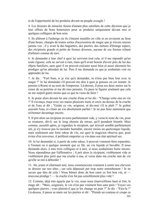et de l'opportunité de les produire devant un peuple aveugle !
4. Les faiseurs de miracles furent d'autant plus satisfaits de cette décision que je
leur offrais de bons honoraires pour se produire uniquement devant moi et
quelques collègues de bon sens.
5. Ils allèrent à l'auberge où ils s'étaient installés en ville et en revinrent au bout
d'une heure, chargés de toutes sortes d'accessoires de magie que je n'avais encore
jamais vus ; il y avait là des baguettes, des pierres, des métaux d'étrange aspect,
des récipients grands et petits de formes diverses, aucune de ces formes n'étant
d'ailleurs connue de moi.
6. Je demandai à leur chef à quoi lui servirait tout cela, et il me répondit qu'en
toute rigueur, cela ne servait à rien, mais qu'il avait besoin d'avoir près de lui des
objets familiers, sans quoi il ne pouvait exécuter aussi bien et aussi sûrement les
prodiges qu'on attendait de lui. Puis il me demanda ce que je souhaitais voir ou
apprendre de lui.
7. Je dis : "Fort bien, si je n'ai qu'à demander, tu n'iras pas bien loin avec ta
magie !" Je lui demandai s'il pouvait me dire à quoi je pensais en cet instant. Je
pensais à Rome et au nom de l'empereur. Là-dessus, il posa ses deux mains sur le
creux de sa poitrine et me dit mes pensées. Tu peux te figurer aisément que cela
ne me surprit guère moins que ce que tu viens de faire !
8. Je posai alors devant lui une cruche d'eau et lui dis : "Change cette eau en vin
!" Il s'avança, traça avec ses mains plusieurs traits et croix au-dessus de la cruche
et de l'eau et dit ; "Goûte ce vin, seigneur, et dis-moi s'il te plaît !" Je goûtai
aussitôt l'eau, et c'était un vin absolument parfait ! Je ne pus faire autrement que
m'étonner davantage encore.
9. Il prit alors un récipient en terre parfaitement vide, y versa le reste du vin, pour
se restaurer, dit-il, sur le long chemin du retour, qu'il prendrait bientôt. Mais
comme, aussitôt après, je regardais le récipient, qui m'avait semblé parfaitement
net, je n'y trouvai pas la moindre humidité, encore moins un quelconque liquide,
mais seulement une forte odeur de vin, sur quoi le magicien observa que, pour
éviter d'en renverser, il préférait emporter ce vin dans son état spirituel sec.
10. Je lui demandai si, à partir de cette odeur, il pouvait vraiment faire reparaître,
à l'instant ou à quelque moment que ce fût, un vin liquide et buvable. Il nous
demanda alors, à mes trois collègues et à moi, si nous souhaitions boire encore.
Nous répondîmes par l'affirmative ; il prit alors le récipient, visiblement vide et
visiblement plus petit que ma cruche à eau, et versa dans ma cruche tant de vin
qu'elle se mit à déborder !
11. Ah, jeune et charmant ami, nous commencions vraiment à sentir nos cheveux
se dresser sur nos têtes ; car cela dépassait par trop notre entendement ! Je ne
savais que dire de cela ! Nous bûmes donc de bon cœur ce fort bon vin, et —
nouveau prodige ! — la cruche n'en fut pas sensiblement plus vide !
12. Comme, déjà très égayés par le vin, nous nous émerveillions haut et fort, le
mage dit : "Mais, seigneurs, le vin n'est pas vraiment bon sans pain ! Voyez ces
quelques pierres ; vous plairait-il que je les change en pain ?" Je dis : "Fais-le !"
Là-dessus, il passa sa main sur les pierres et dit : "Prends un couteau et coupe ce
                                                                                   302
 