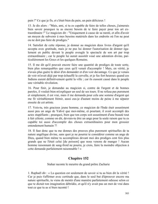 pain !" Ce que je fis, et c'était bien du pain, un pain délicieux !
13. Je dis alors : "Mais, ami, si tu es capable de faire de telles choses, j'aimerais
bien savoir pourquoi tu as encore besoin de te faire payer pour ton art ex-
traordinaire !" Le magicien dit : "Uniquement à cause de sa rareté, et afin d'avoir
un moyen de subvenir à mes besoins matériels dans les endroits où l'on ne peut
ou ne doit pas faire de prodiges."
14. Satisfait de cette réponse, je donnai au magicien deux livres d'argent qu'il
accepta avec gratitude, mais je ne pus lui donner l'autorisation de donner éga-
lement en public devant le peuple aveugle le spectacle de son art par trop
extraordinaire ; car le peuple lui aurait aussitôt voué une adoration divine, par-
ticulièrement les Grecs et les quelques Romains.
15. Il me dit qu'il pouvait encore faire une quantité de prodiges de toute sorte,
bien plus remarquables que ceux qu'il venait d'accomplir ! Mais, en vérité, je
n'avais plus guère le désir d'en demander et d'en voir davantage. Ce que je venais
de voir m'avait déjà par trop échauffé la cervelle, et je fus fort heureux quand ces
Indiens eurent définitivement quitté la ville ; car ils eussent causé dans le peuple
une véritable révolution.
16. Pour finir, je demandai au magicien si, contre de l'argent et de bonnes
paroles, il voulait bien m'expliquer un seul de ses tours. Il ne refusa pas purement
et simplement, il est vrai, mais il me demanda pour cela une somme d'argent qui
me fit véritablement frémir, aussi eus-je d'autant moins de peine à me séparer
ensuite de cet artiste.
17. Vois-tu, très gracieux jeune homme, ce magicien de l'Inde était assurément
aussi peu un ange de Yahvé que moi-même, et pourtant, il avait accompli des
actes stupéfiants ; pourquoi, bien que ton corps soit assurément d'une beauté tout
à fait céleste, comme on dit, devrais-tu être un ange pour la seule raison que tu es
capable toi aussi d'accomplir des choses extraordinaires pour mon grossier
entendement humain ?!
18. Il faut donc que tu me donnes des preuves plus purement spirituelles de ta
nature angélique divine, sans quoi je ne pourrai te considérer comme un ange de
Dieu, quand bien même tu accomplirais devant moi des prodiges cent fois plus
grands que ne l'était celui [du poisson] que nous venons de manger ! Aucun
homme raisonnant de sang-froid ne pourra, je crois, faire la moindre objection à
cette demande parfaitement raisonnable ! »


                                   Chapitre 152
                Stahar raconte le meurtre du grand prêtre Zacharie

1. Raphaël dit : « La question est seulement de savoir si tu as bien dit la vérité !
Car je puis t'affirmer avec certitude que, dans le seul but d'éprouver encore ma
nature spirituelle, tu viens de mentir d'une manière parfaitement odieuse selon ce
que te dictait ton imagination débridée, et qu'il n'y avait pas un mot de vrai dans
tout ce que tu as si bien raconté !
                                                                                 303
 