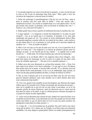 2. Le pseudo-magicien est censé avoir deviné tes pensées ; et moi, j'ai deviné que
tu nous as fait à tous un mensonge long d'une aune ! Mais, grâce à moi, ton
invention des magiciens va devenir pour toi réalité !
3. Selon ton mensonge, le pseudomagicien a fait du vin avec de l'eau ; mais je
peux te montrer cela moi aussi dans la réalité ! Voici une cruche vide ;
remplissons-la d'eau ! (La cruche se remplit d'eau.) La voici pleine d'eau ! Je n'ai
pas touché cette cruche, et pourtant, l'eau est devenue le meilleur des vins ! —
Goûte ce vin, et dis-moi s'il te plaît ! »
4. Stahar goûte l'eau et trouve qu'elle est réellement devenue le meilleur des vins.
5. L'ange reprend : « Le magicien a ensuite fait disparaître le vin dans un autre
récipient ; vois, je ne touche pas à ce récipient, et pourtant, il n'y reste plus
maintenant une goutte de vin ! (La cruche se trouva parfaitement sèche.) Mais
ton pseudo-magicien a ensuite refait du vin à partir de son odeur ; cette cruche-ci
ne sent même plus le vin, et pourtant, je veux qu'elle soit à nouveau remplie du
meilleur vin ! — Vois, la cruche est pleine !
6. Mais il est vrai que tu n'as pas de pain avec ton vin, et tu as peut-être de la
peine à le boire pur ! Ton magicien a eu besoin de plusieurs pierres pour les
changer en pain ; je n'ai besoin que de ma volonté — et regarde tout ce pain
devant toi ! — Goûte donc s'il n'est pas meilleur que celui de ton mensonge !
7. Là-dessus, tu as soi-disant offert à ton magicien deux livres d'argent ; moi,
pour bien payer ton mensonge, je crée ici pour toi à partir de rien deux cents
livres de véritable argent pur ! — Dis-moi si tu es satisfait à présent ! »
8. Stahar ouvre des yeux démesurés et, au bout d'un moment, il dit : « Non, il ne
peut s'agir là de choses ni de forces naturelles ! Ce qui agit ici est à l'évidence
plus qu'une force de la nature, si inconcevable soit-elle ! Il y a derrière tout cela
une volonté divine toute-puissante, et toi, tu es un authentique ange incarné, ou
sinon l'un des plus grands prophètes de Dieu, à l'instar de Samuel ou d'Elie !
9. Oui, je crois à présent que tu es un envoyé de Dieu venu du ciel vers nous,
pauvres humains pécheurs, pour nous remettre sur le droit chemin dont nous
nous sommes par trop écartés !
10. C'est vrai, grand et très aimable envoyé du Seigneur, que l'histoire des mages
indiens que je t'ai racontée tout à l'heure est presque une invention de ma part —
mais sur le modèle de ce qui m'a été un jour conté à moi-même. Je ne te l'ai
racontée qu'afin de mieux t'éprouver, mais j'ai découvert que tu voyais tout de
bon dans les cœurs et les âmes, et que ta volonté pouvait vraiment accomplir en
se jouant les choses les plus impossibles.
11. Aussi crois-je désormais dur comme fer que, malgré ton corps très beau, tu es
un parfait envoyé de Dieu, et j'ai désormais au cœur une grande joie d'avoir enfin
connu moi-même ce qui est décrit dans le Livre et que nos pieux ancêtres ont
quelquefois connu dans les temps anciens ! »
12. L'ange dit : « Ce n'est pourtant pas la première fois qu'il t'arrive une chose
vécue par tes pères ! Il y a trente ans, au Temple, tu as bien connu un événement
semblable, à la suite duquel le grand prêtre d'alors est tombé, principalement de
                                                                                 304
 