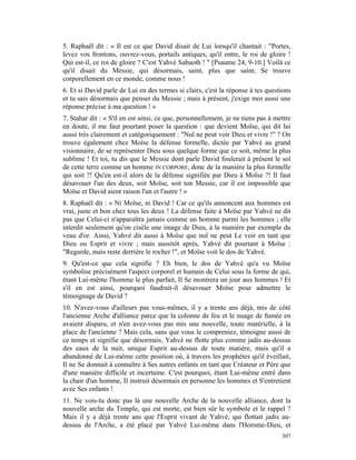 5. Raphaël dit : « Il est ce que David disait de Lui lorsqu'il chantait : "Portes,
levez vos frontons, ouvrez-vous, portails antiques, qu'il entre, le roi de gloire !
Qui est-il, ce roi de gloire ? C'est Yahvé Sabaoth ! " [Psaume 24, 9-10.] Voilà ce
qu'il disait du Messie, qui désormais, saint, plus que saint, Se trouve
corporellement en ce monde, comme nous !
6. Et si David parle de Lui en des termes si clairs, c'est la réponse à tes questions
et tu sais désormais que penser du Messie ; mais à présent, j'exige moi aussi une
réponse précise à ma question ! »
7. Stahar dit : « S'il en est ainsi, ce que, personnellement, je ne tiens pas à mettre
en doute, il me faut pourtant poser la question : que devient Moïse, qui dit lui
aussi très clairement et catégoriquement : "Nul ne peut voir Dieu et vivre !" ? On
trouve également chez Moïse la défense formelle, dictée par Yahvé au grand
visionnaire, de se représenter Dieu sous quelque forme que ce soit, même la plus
sublime ! Et toi, tu dis que le Messie dont parle David foulerait à présent le sol
de cette terre comme un homme IN CORPORE, donc de la manière la plus formelle
qui soit ?! Qu'en est-il alors de la défense signifiée par Dieu à Moïse ?! Il faut
désavouer l'un des deux, soit Moïse, soit ton Messie, car il est impossible que
Moïse et David aient raison l'un et l'autre ! »
8. Raphaël dit : « Ni Moïse, ni David ! Car ce qu'ils annoncent aux hommes est
vrai, juste et bon chez tous les deux ! La défense faite à Moïse par Yahvé ne dit
pas que Celui-ci n'apparaîtra jamais comme un homme parmi les hommes ; elle
interdit seulement qu'on cisèle une image de Dieu, à la manière par exemple du
veau d'or. Ainsi, Yahvé dit aussi à Moïse que nul ne peut Le voir en tant que
Dieu ou Esprit et vivre ; mais aussitôt après, Yahvé dit pourtant à Moïse :
"Regarde, mais reste derrière le rocher !", et Moïse voit le dos de Yahvé.
9. Qu'est-ce que cela signifie ? Eh bien, le dos de Yahvé qu'a vu Moïse
symbolise précisément l'aspect corporel et humain de Celui sous la forme de qui,
étant Lui-même l'homme le plus parfait, Il Se montrera un jour aux hommes ! Et
s'il en est ainsi, pourquoi faudrait-il désavouer Moïse pour admettre le
témoignage de David ?
10. N'avez-vous d'ailleurs pas vous-mêmes, il y a trente ans déjà, mis de côté
l'ancienne Arche d'alliance parce que la colonne de feu et le nuage de fumée en
avaient disparu, et n'en avez-vous pas mis une nouvelle, toute matérielle, à la
place de l'ancienne ? Mais cela, sans que vous le compreniez, témoigne aussi de
ce temps et signifie que désormais, Yahvé ne flotte plus comme jadis au-dessus
des eaux de la nuit, unique Esprit au-dessus de toute matière, mais qu'il a
abandonné de Lui-même cette position où, à travers les prophètes qu'il éveillait,
Il ne Se donnait à connaître à Ses autres enfants en tant que Créateur et Père que
d'une manière difficile et incertaine. C'est pourquoi, étant Lui-même entré dans
la chair d'un homme, Il instruit désormais en personne les hommes et S'entretient
avec Ses enfants !
11. Ne vois-tu donc pas là une nouvelle Arche de la nouvelle alliance, dont la
nouvelle arche du Temple, qui est morte, est bien sûr le symbole et le rappel ?
Mais il y a déjà trente ans que l'Esprit vivant de Yahvé, qui flottait jadis au-
dessus de l'Arche, a été placé par Yahvé Lui-même dans l'Homme-Dieu, et
                                                                                  307
 