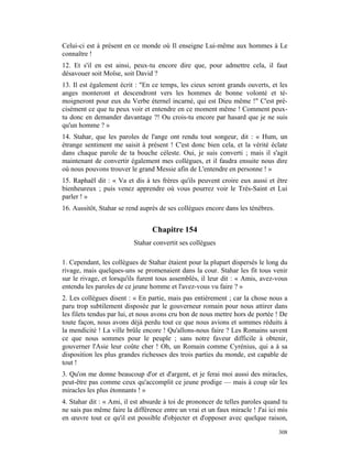 Celui-ci est à présent en ce monde où Il enseigne Lui-même aux hommes à Le
connaître !
12. Et s'il en est ainsi, peux-tu encore dire que, pour admettre cela, il faut
désavouer soit Moïse, soit David ?
13. Il est également écrit : "En ce temps, les cieux seront grands ouverts, et les
anges monteront et descendront vers les hommes de bonne volonté et té-
moigneront pour eux du Verbe éternel incarné, qui est Dieu même !" C'est pré-
cisément ce que tu peux voir et entendre en ce moment même ! Comment peux-
tu donc en demander davantage ?! Ou crois-tu encore par hasard que je ne suis
qu'un homme ? »
14. Stahar, que les paroles de l'ange ont rendu tout songeur, dit : « Hum, un
étrange sentiment me saisit à présent ! C'est donc bien cela, et la vérité éclate
dans chaque parole de ta bouche céleste. Oui, je suis converti ; mais il s'agit
maintenant de convertir également mes collègues, et il faudra ensuite nous dire
où nous pouvons trouver le grand Messie afin de L'entendre en personne ! »
15. Raphaël dit : « Va et dis à tes frères qu'ils peuvent croire eux aussi et être
bienheureux ; puis venez apprendre où vous pourrez voir le Très-Saint et Lui
parler ! »
16. Aussitôt, Stahar se rend auprès de ses collègues encore dans les ténèbres.


                                 Chapitre 154
                          Stahar convertit ses collègues

1. Cependant, les collègues de Stahar étaient pour la plupart dispersés le long du
rivage, mais quelques-uns se promenaient dans la cour. Stahar les fit tous venir
sur le rivage, et lorsqu'ils furent tous assemblés, il leur dit : « Amis, avez-vous
entendu les paroles de ce jeune homme et l'avez-vous vu faire ? »
2. Les collègues disent : « En partie, mais pas entièrement ; car la chose nous a
paru trop subtilement disposée par le gouverneur romain pour nous attirer dans
les filets tendus par lui, et nous avons cru bon de nous mettre hors de portée ! De
toute façon, nous avons déjà perdu tout ce que nous avions et sommes réduits à
la mendicité ! La ville brûle encore ! Qu'allons-nous faire ? Les Romains savent
ce que nous sommes pour le peuple ; sans notre faveur difficile à obtenir,
gouverner l'Asie leur coûte cher ! Oh, un Romain comme Cyrénius, qui a à sa
disposition les plus grandes richesses des trois parties du monde, est capable de
tout !
3. Qu'on me donne beaucoup d'or et d'argent, et je ferai moi aussi des miracles,
peut-être pas comme ceux qu'accomplit ce jeune prodige — mais à coup sûr les
miracles les plus étonnants ! »
4. Stahar dit : « Ami, il est absurde à toi de prononcer de telles paroles quand tu
ne sais pas même faire la différence entre un vrai et un faux miracle ! J'ai ici mis
en œuvre tout ce qu'il est possible d'objecter et d'opposer avec quelque raison,

                                                                                 308
 