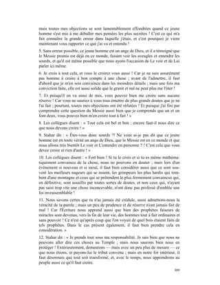 mais toutes mes objections se sont lamentablement effondrées quand ce jeune
homme s'est mis à me déballer mes pensées les plus secrètes ! C'est ce qui m'a
fait connaître la grande erreur dans laquelle j'étais, et c'est pourquoi je viens
maintenant vous rapporter ce que j'ai vu et entendu !
5. Sans erreur possible, ce jeune homme est un ange de Dieu, et il a témoigné que
le Messie promis est déjà en ce monde, faisant voir les aveugles et entendre les
sourds, et qu'il est même possible que nous ayons l'occasion de Le voir et de Lui
parler ici même.
6. Je crois à tout cela, et vous le croirez vous aussi ! Car je ne suis assurément
pas homme à croire à bon compte à une chose ; avant de l'admettre, il faut
d'abord que je m'en sois convaincu dans les moindres détails ; mais une fois ma
conviction faite, elle est aussi solide que le granit et nul ne peut plus me l'ôter !
7. Et puisqu'il en va ainsi de moi, vous pouvez bien me croire sans aucune
réserve ! Car vous ne sauriez à vous tous émettre de plus grands doutes que je ne
l'ai fait ; pourtant, toutes mes objections ont été réfutées ! Et puisque j'ai fini par
comprendre cette question du Messie aussi bien que je comprends que un et un
font deux, vous pouvez bien m'en croire tout à fait ! »
8. Les collègues disent : « Tout cela est bel et bon ; encore faut-il nous dire ce
que nous devons croire ! »
9. Stahar dit : « Êtes-vous donc sourds ?! Ne vous ai-je pas dit que ce jeune
homme est en toute vérité un ange de Dieu, que le Messie est en ce monde et que
nous allons très bientôt Le voir et L'entendre en personne ? ! C'est cela que vous
devez croire et rien d'autre ! »
10. Les collègues disent : « Fort bien ! Si tu le crois et si tu es même mathéma-
tiquement convaincu de la chose, nous ne pouvons en douter ; mais lors d'un
événement si nouveau et si inouï, il faut bien considérer aussi que ce sont sou-
vent les meilleurs nageurs qui se noient, les grimpeurs les plus hardis qui tom-
bent d'une montagne et ceux qui se prétendent le plus fermement convaincus qui,
en définitive, sont assaillis par toutes sortes de doutes, et non ceux qui, n'ayant
pas saisi trop vite une chose inconcevable, n'ont donc pas professé d'emblée une
foi invraisemblable !
11. Nous savons certes que tu n'as jamais été crédule, aussi admettons-nous la
véracité de ta parole ; mais un peu de prudence et de réserve n'ont jamais fait de
mal ! Car l'Écriture nous apprend aussi que bien des prophètes faiseurs de
miracles sont devenus, vers la fin de leur vie, des hommes tout à fait ordinaires et
sans pouvoir ! Ce n'est qu'après coup que l'on voyait de quel bois étaient faits de
tels prophètes. Dans le cas présent également, il faut bien prendre cela en
considération. »
12. Stahar dit : « Je prends tout sous ma responsabilité. Je sais bien que nous ne
pouvons aller dire ces choses au Temple ; mais nous saurons bien nous en
protéger ! Extérieurement, demeurons — mais avec un peu plus de mesure — ce
que nous étions, et payons-lui le tribut convenu ; mais en notre for intérieur, il
faut désormais que tout soit transformé, et, avec le temps, nous apprendrons au
peuple aussi ce qu'il faut croire.
                                                                                   309
 