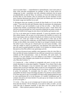 sauvé ces trente frères — corporellement et spirituellement. Aussi notre peine et
notre veille sont-elles récompensées au centuple, et elles le seront encore da-
vantage par la suite ; assurément, une telle contrainte extérieure n'est en aucun
cas préjudiciable au salut de l'âme. Au contraire, si J'avais fait entrer leurs âmes
de force dans la vraie lumière, elles ne seraient plus que des machines et leurs
actes n'auraient désormais pas plus de valeur pour eux-mêmes que n'en ont pour
leur propre usage une machine ou un outil.
9. Qu'importe donc par exemple à la hache de bien fendre ou à la scie de bien
couper ? Tout cela n'est utile qu'à l'homme, doué de conscience, de connaissance
et de liberté et qui sait reconnaître ce qui est bon est utile. — Que ferait un
aveugle d'une lumière, un paralytique d'une piste de course ? Toute chose n'est
utile qu'à celui qui possède une vraie conscience d'abord de lui-même, ensuite du
besoin, de l'utilité et de l'usage de cette chose et du bénéfice qu'il peut en tirer.
10. Il en va de même pour la lumière spirituelle. À cause du caractère sacré du
libre arbitre humain, elle ne peut ni ne doit jamais être instillée en secret et de
force à quiconque, mais au contraire être placée en évidence en un lieu où chacun
pourra la voir. Celui qui voudra en faire usage pourra le faire sans en être
empêché ; et celui qui n'en voudra pas, son libre arbitre lui permettra de la laisser
là sans en être affecté, tout comme c'est déjà le cas lorsque la lumière du soleil
fait naître le jour. Celui qui en a besoin peut s'en servir pour travailler ; mais
celui qui, malgré le soleil et le grand jour, veut demeurer oisif, peut l'être sans
que cela cause un grand préjudice au monde. Car la lumière ne contraint aucune
âme pourvue d'un libre arbitre à une quelconque activité.
11. J'ai assez de pouvoir pour modifier votre jugement et faire de votre libre ar-
bitre une bête de somme enchaînée de tous côtés qui avancerait avec soumission,
conduite par Ma toute-puissance ; mais en elle-même, elle serait morte. Au
contraire, si Je vous instruis, si Je vous indique et vous donne la vraie lumière,
vous demeurez libres d'adopter cette lumière ou de la laisser là. — Comprends-tu
cela, Mon cher Cyrénius ? »
12. Cyrénius dit : « Oui, à présent, je comprends cela aussi, et crois voir clai-
rement désormais la raison pour laquelle, ô Seigneur, Tu as choisi l'état le plus
humble, afin d'enseigner à tous les hommes leur seule vraie destination et la
manière dont ils peuvent l'atteindre. Mais en plus de Ton enseignement, ou plus
précisément afin que l'on croie d'autant mieux à ces choses, qu'on les comprenne
et qu'on s'en persuade, Tu accomplis tous les actes, à Toi seul possibles,
susceptibles de donner encore davantage de poids à Tes paroles et de les éclairer.
C'est ainsi que tout ce que Tu accomplis l'est dans la plus grande perfection pour
la vraie sanctification de la vie des hommes, et il semble véritablement que Ta
conduite était prévue de toute éternité. Il se peut que je me trompe en cela, mais
je ne le crois guère. »
13. Je dis : « Non, non, tu ne te trompes pas le moins du monde ; car un ordre
divin doit être éternel ! S'il ne l'était pas, il ne serait ni ordre, ni vérité ; car une
vérité doit être et demeurer éternelle, et doit donc avoir été prévue de toute
éternité. — Mais à présent, passons à autre chose. »


                                                                                      31
 