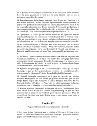 13. À présent, si vous partagez tous mon avis et ma conviction, allons ensemble
là où le grand gouverneur se tient avec le jeune homme ; car on nous y
expliquera encore bien des choses ! »
14. Les collègues de Stahar l'ayant approuvé, ils se dirigent vers Cyrénius, et, à
leur arrivée, Stahar dit : « Nous voici tous à présent devant toi et à tes ordres ; ce
que tu veux que nous fassions et que nous soyons, nous le voulons aussi, et nul
ne pourra plus désormais nous dresser contre toi ! Cependant, que l'aimable et
tout-puissant envoyé de Dieu veuille bien fortifier la foi de mes frères dans toutes
ces choses que j'ai eu moi-même peine à croire pour commencer ! »
15. Cyrénius dit : « Tu vois que les Romains ne sont pas des juges aussi durs que
vous l'avez longtemps cru ; mais nous voulons le droit strict et l'entière vérité !
Celui qui nous satisfait en cela est notre ami et reçoit la citoyenneté romaine, et
nul tribunal autre que ceux de Rome ne peut plus rendre aucun verdict contre lui.
16. La première chose que je fais donc pour votre bien est de vous accorder à
chacun un titre de citoyenneté romaine ! Avec votre supérieur, vous êtes en tout
au nombre de cinquante ; on va vous le remettre à l'instant. Une fois que vous
l'aurez, il sera bien temps de voir ce qu'il est encore possible de faire pour vous !
»
17. Là-dessus, Cyrénius ordonne à ses serviteurs d'aller chercher cinquante bons
rouleaux de parchemin. Les serviteurs vont prendre dans les bagages de Cyrénius
et rapportent bientôt les rouleaux demandés. Lorsque ceux-ci se trouvent sur la
table, Stahar demande à Cyrénius : « Noble seigneur, ne faudra-t-il pas d'abord
que nous te fassions connaître nos noms ? »
18. Cyrénius désigne l'ange et dit : « Voici mon rapide scribe, qui sait depuis
longtemps ce qu'il a à faire et connaît aussi vos noms ; il va remplir ces lettres
sous vos yeux ! » Là-dessus, Cyrénius demanda à Raphaël de faire cela.
19. Raphaël s'approcha promptement de la table sur laquelle les cinquante
rouleaux étaient posés, les étala autant que possible sur la table, prit un style
rempli d'encre auquel il fit parcourir à la vitesse de l'éclair l'ensemble des rou-
leaux, et dit alors à Cyrénius : « Ami, voici les lettres demandées, en langues
romaine, grecque et hébraïque ; à présent, distribue-les aux intéressés ! »
20. Comme Cyrénius commençait à distribuer les lettres, les cinquante furent
saisis d'effroi. Car ce prodige était vraiment trop grand et trop fort pour eux, et ils
commencèrent à entrevoir en tremblant qu'ils n'étaient pas loin de Dieu. Ils
remercièrent Cyrénius pour cette double grâce ; mais aucun n'osa poser la
moindre question.


                                  Chapitre 155
              Propos d'Hébram sur la « nouvelle lumière » éternelle

1. Les trente jeunes Pharisiens sous la conduite d'Hébram et de Risa avaient
assisté à la scène et se réjouissaient grandement de ce que Cyrénius fût parvenu à
gagner aussi à la bonne cause ces cinquante obstinés.
                                                                                   310
 
