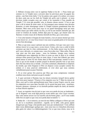 2. Hébram s'avança alors vers le supérieur Stahar et lui dit : « Nous trente qui
sommes ici, le Temple nous a envoyés dans les provinces pour lui gagner des
païens ; une bien triste tâche ! Car les païens sont, quant à la culture, en avance
de deux cents ans sur les Juifs du Temple tels qu'ils sont à présent ; et nous
devrions rendre aveugles ceux qui voient et les soumettre à l'eau maudite du
Temple ?! Ce n'est pas possible, cela, et d'autres choses encore ! C'est ce que
nous a dit la raison de notre cœur, et c'est pourquoi nous sommes tous devenus
Romains, et notre témoignage contre le Temple éclairera grandement bien des
hommes. Mais nous avons aussi reçu ici un grand témoignage sacré qui nous
éclaire mieux que mille soleils à la fois, et c'est là une lumière éternelle qui, dès
avant la Création du monde, brillait déjà pour les anges, qui étaient alors les
flammes vivantes issues de la flamme éternelle de Dieu, qui a nom amour.
3. C'est cette lumière à l'origine de toute lumière, c'est cet amour éternel que nous
avons trouvé ici ; et vous l'avez trouvé vous aussi en grande partie et le trouverez
encore bien davantage.
4. Mais ce qui nous cause à présent une joie extrême, c'est que vous ayez vous-
mêmes trouvé ici ce que nous y avons trouvé. Certes, cela vous a coûté la belle
existence qui était la vôtre extérieurement ; le feu lèche encore tous les biens
qu'il vous a dévorés, et, comme nous, vous n'avez plus rien ! Mais enfin, Dieu le
veut ainsi une fois pour toutes : nous les hommes, lorsque nous voulons
véritablement nous rapprocher de Dieu et avons au cœur le désir et la volonté
sérieuse d'être pourvus par Dieu en toute chose, il nous faut d'abord, par notre
grand amour et notre foi très ferme dans le Père tout-puissant, tourner le dos à
tout ce qui est du monde et perdre jusqu'à la dernière parcelle tout ce qui nous
était cher des choses de ce monde ; c'est alors seulement, abandonnés et méprisés
du monde, que notre Seigneur et Père est disposé à nous accepter comme Ses
enfants et à nous pourvoir entièrement, et c'est alors que nous sommes
véritablement pourvus pour l'éternité.
5. Et ce n'est qu'une fois pourvus par Dieu que nous comprenons vraiment
combien nous étions mal pourvus par le monde !
6. À quoi serviront à l'homme tous les trésors terrestres lorsqu'il devra quitter
cette terre pour toujours ? Pourra-t-il les emporter avec lui ?! Mais les trésors de
Dieu, ceux qu'il a créés spirituellement pour l'âme et pour l'esprit, ceux-là, nous
les emportons avec nous dans l'au-delà, où ils seront tout pour nous : nourriture,
boisson, demeure, vêtement, et vie éternelle parfaite emplie de clarté, de lumière
et d'une félicité suprême !
7. Aussi, ne regrettez rien de tout ce que vous avez perdu du jour au lendemain ;
car le Seigneur vous avait déjà pourvus avant même que vous L'ayez reconnu.
Que votre amour envers Lui Lui sacrifie cela de bonne grâce ; car Il vous rendra
mille fois en esprit ce que vous avez perdu dans la matière ! »
8. Stahar dit : « Je te remercie, au nom de mes fidèles collègues et frères qui sont
ici, de ta si excellente consolation ; regarde, sur la table, cette grosse pépite
d'argent pur que l'ange a fait paraître pour nous par enchantement ! Cela suffirait
déjà à nous dédommager quelque peu ; mais nous tous ici n'attachons désormais
plus guère de valeur à ce dédommagement. Car ce que nous étions, nous ne le
                                                                                 311
 